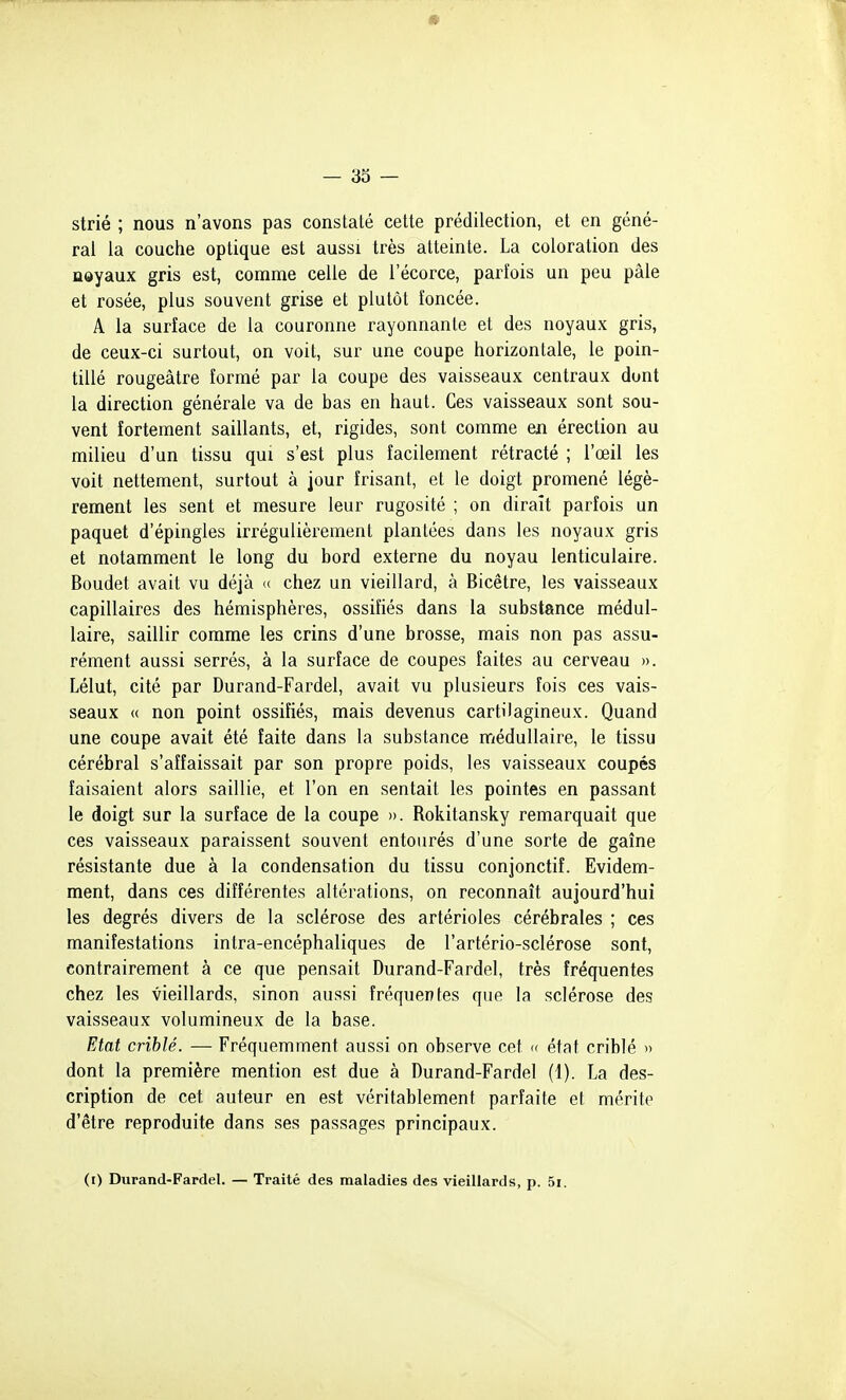 strié ; nous n'avons pas constaté cette prédilection, et en géné- ral la couche optique est aussi très atteinte. La coloration des noyaux gris est, comme celle de l'écorce, parfois un peu pâle et rosée, plus souvent grise et plutôt foncée. A la surface de la couronne rayonnante et des noyaux gris, de ceux-ci surtout, on voit, sur une coupe horizontale, le poin- tillé rougeâtre formé par la coupe des vaisseaux centraux dont la direction générale va de bas en haut. Ces vaisseaux sont sou- vent fortement saillants, et, rigides, sont comme en érection au milieu d'un tissu qm s'est plus facilement rétracté ; l'œil les voit nettement, surtout à jour frisant, et le doigt promené légè- rement les sent et mesure leur rugosité ; on dirait parfois un paquet d'épingles irrégulièrement plantées dans les noyaux gris et notamment le long du bord externe du noyau lenticulaire. Boudet avait vu déjà « chez un vieillard, à Bicêtre, les vaisseaux capillaires des hémisphères, ossifiés dans la substance médul- laire, saillir comme les crins d'une brosse, mais non pas assu- rément aussi serrés, à la surface de coupes faites au cerveau ». Lélut, cité par Durand-Fardel, avait vu plusieurs fois ces vais- seaux (( non point ossifiés, mais devenus cartilagineux. Quand une coupe avait été faite dans la substance médullaire, le tissu cérébral s'affaissait par son propre poids, les vaisseaux coupés faisaient alors saillie, et l'on en sentait les pointes en passant le doigt sur la surface de la coupe ». Rokitansky remarquait que ces vaisseaux paraissent souvent entourés d'une sorte de gaîne résistante due à la condensation du tissu conjonctif. Evidem- ment, dans ces différentes altérations, on reconnaît aujourd'hui les degrés divers de la sclérose des artérioles cérébrales ; ces manifestations intra-encéphaliques de l'artério-sclérose sont, contrairement à ce que pensait Durand-Fardel, très fréquentes chez les vieillards, sinon aussi fréquentes que la sclérose des vaisseaux volumineux de la base. Etat criblé. — Fréquemment aussi on observe cet « état criblé )> dont la première mention est due à Durand-Fardel (1). La des- cription de cet auteur en est véritablement parfaite et mérite d'être reproduite dans ses passages principaux. (i) Durand-Fardel. — Traité des maladies des vieillards, p. 5i.