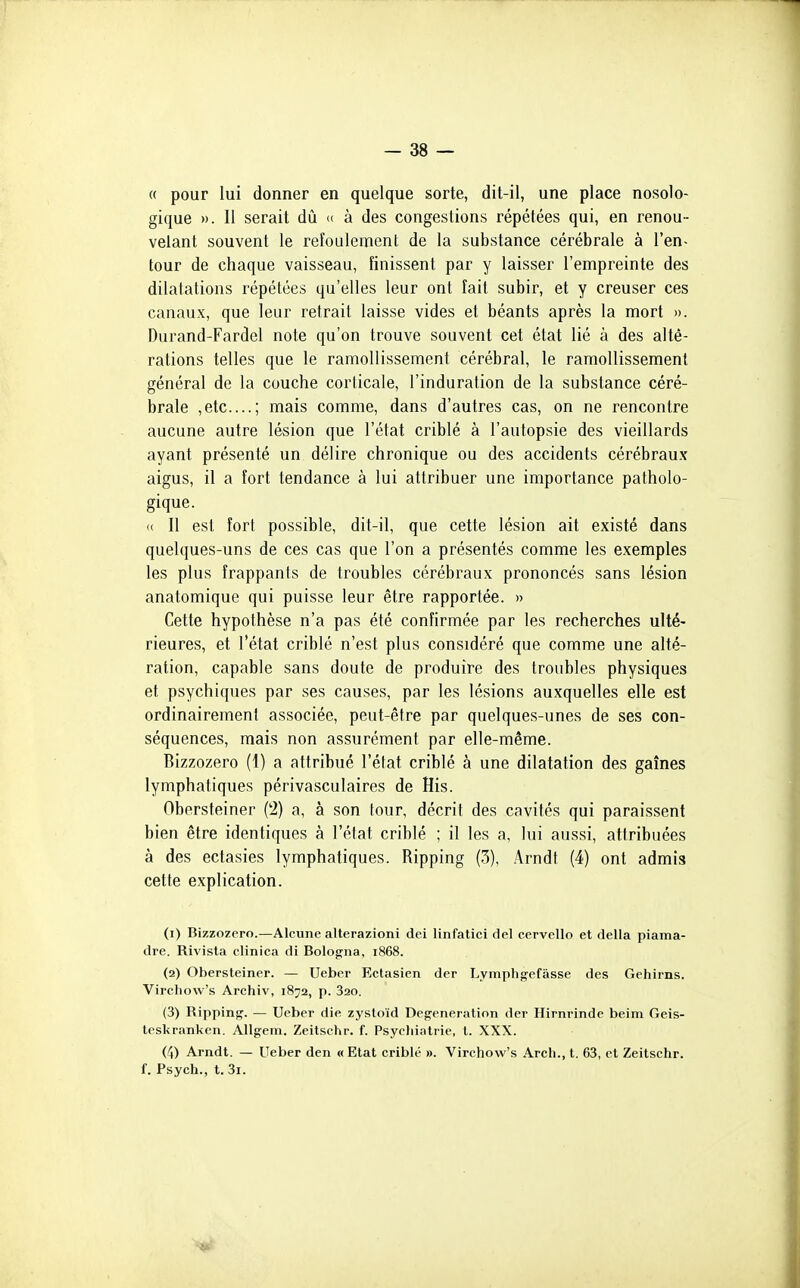 « pour lui donner en quelque sorte, dit-il, une place nosolo- gique ». Il serait dû « à des congestions répétées qui, en renou- velant souvent le refoulement de la substance cérébrale à l'en- tour de chaque vaisseau, finissent par y laisser l'empreinte des dilatations répétées qu'elles leur ont fait subir, et y creuser ces canaux, que leur retrait laisse vides et béants après la mort ». Durand-Fardel note qu'on trouve souvent cet état lié à des alté- rations telles que le ramollissement cérébral, le ramollissement général de la couche corticale, l'induration de la substance céré- brale ,etc....; mais comme, dans d'autres cas, on ne rencontre aucune autre lésion que l'état criblé à l'autopsie des vieillards ayant présenté un délire chronique ou des accidents cérébraux aigus, il a fort tendance à lui attribuer une importance patholo- gique. (( 11 est fort possible, dit-il, que cette lésion ait existé dans quelques-uns de ces cas que l'on a présentés comme les exemples les plus frappants de troubles cérébraux prononcés sans lésion anatomique qui puisse leur être rapportée. » Cette hypothèse n'a pas été confirmée par les recherches ulté- rieures, et l'état criblé n'est plus considéré que comme une alté- ration, capable sans doute de produire des troubles physiques et psychiques par ses causes, par les lésions auxquelles elle est ordinairement associée, peut-être par quelques-unes de ses con- séquences, mais non assurément par elle-même. Bizzozero (1) a attribué l'état criblé à une dilatation des gaines lymphatiques périvasculaires de His. Obersteiner (2) a, à son tour, décrit des cavités qui paraissent bien être identiques à l'état criblé ; il les a, lui aussi, attribuées à des ectasies lymphatiques. Ripping (3), Arndt (4) ont admis cette explication. (1) Bizzozero.—Alcune alterazioni dei linfatici del cervello et délia piama- dre. Rivista clinica di Bologne, 1868. (2) Obersteiner. — Ueber Ectasien der Lymphgefâsse des Gehirns. Vircliow's Archiv, 1872, p. 820. (3) Ripping. — Ueber die zystoïd Degeneration der Hirnrinde beim Geis- tesl<ranken. Allgem. Zeitschr. f. Psyeliiatrie, l. XXX. (4) Arndt. — Ueber den «Etat criblé ». Virchow's Arcli., t. 63, et Zeitschr. f. Psych., t. 3i.