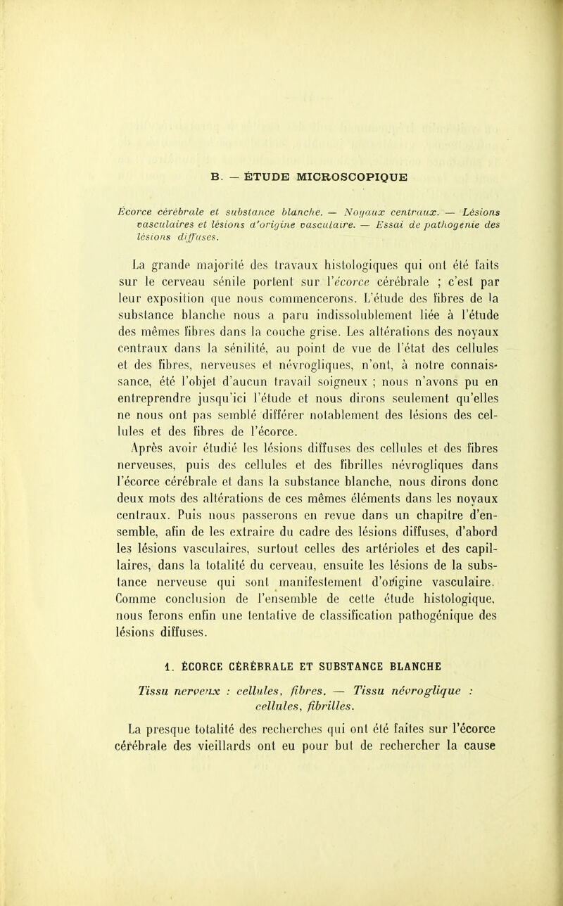 B. — ÉTUDE MICROSCOPIQUE Écorce cérébrale et substance blanche. — Noiiaux centraux. — Lésions vasculaires et lésions a'origine oasculaire. — Essai de pathogenie des lésions diffuses. La grandp majorité des travaux histologiques qui ont été faits sur le cerveau sénile portent sur Vécorce cérébrale ; c'est par leur exposition que nous commencerons. L'étude des fibres de la substance blanche nous a paru indissolublement liée à l'étude des mêmes fibres dans la couche grise. Les altérations des noyaux centraux dans la sénilité, au point de vue de l'état des cellules et des fibres, nerveuses et névrogliques, n'ont, à notre connais- sance, été l'objet d'aucun travail soigneux ; nous n'avons pu en entreprendre jusqu'ici l'étude et nous dirons seulement qu'elles ne nous ont pas semblé différer notablement des lésions des cel- lules et des fibres de l'écorce. Après avoir étudié les lésions diffuses des cellules et des fibres nerveuses, puis des cellules et des fibrilles névrogliques dans l'écorce cérébrale et dans la substance blanche, nous dirons donc deux mots des altérations de ces mêmes éléments dans les noyaux centraux. Puis nous passerons en revue dans un chapitre d'en- semble, afin de les extraire du cadre des lésions diffuses, d'abord les lésions vasculaires, surtout celles des artérioles et des capil- laires, dans la totalité du cerveau, ensuite les lésions de la subs- tance nerveuse qui sont manifestement d'oi^igine vasculaire. Comme conclusion de l'ensemble de cette étude histologique, nous ferons enfin une tentative de classification pathogénique des lésions diffuses. 1. ÉCORCE CÉRÉBRALE ET SUBSTANCE BLANCHE Tissu nerveux : cellules, fibres. — Tissu névroglique : cellules, fibi'illes. La presque totalité des recherches qui ont été faites sur récorce cérébrale des vieillards ont eu pour but de rechercher la cause