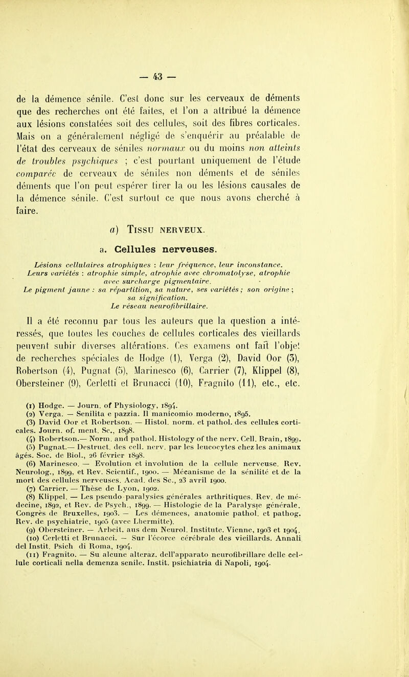 de la démence sénile. C'esl donc sur les cerveaux de déments que des recherches ont été faites, et l'on a attribué la démence aux lésions constatées soit des cellules, soit des fibres corticales. Mais on a généralemcnl négligé de s'enquérir au préalable de l'état des cerveaux de séniles normaux ou du moins non atteints de troubles psychiques ; c'est pourtant uniquement de l'étude comparée de cerveaux de séniles non déments et de séniles déments que l'on peut espérer tirer la ou les lésions causales de la démence sénile. C'est surtout ce que nous avons cherché à faire. a) Tissu nerveux. a. Cellules nerveuses. Lésions cellulaires atrophiques : leur fréquence, leur inconstance. Leurs variétés : atrophie simple, atrophie avec chromatoljse, atrophie avec surcharge pigmentaire. Le pigment jaune : sa répartition, sa nature, ses variétés; son origine; sa signification. Le réseau neurofibrillaire. Il a été reconnu par tous les auteurs que la question a inté- ressés, que toutes les couches de cellules corticales des vieillards peuvent subir diverses altérations. Ces examens ont fait l'objel de recherches spéciales de Hodge (1), Verga (2), David Oor (3), Robertson (4), Pugnat (5), Marinesco (6), Carrier (7), Klippel (8), Obersteiner (9), Cerletti et Bruiiacci (10), Fragnito (11), etc., etc. (1) Hodge. — Journ. of Physiology, 1894. (2) Verga. — Senilita e pazzia. Il manicomio moderno, 1896. (3) David Oor et Robertson. — Histol. norm. et pathol. des cellules corti- cales. Journ. of. ment. Se, 1898. (4) Robertson.— Norm. and pathol. Histology of the nerv. Cell. Brain, 1899. (5) Pugnat.— Destruct. des cell. nerv. par les leucocytes chez les animaux âgés. Soc. de Biol., 26 février 1898. (6) Marinesco. — Evolution et involution de la cellule nerveuse. Rev. Neurolog., 1899, et Rev. Scientif., 1900. — Mécanisme de la sénilité et de la mort des cellules nerveuses. Acad. des Se, 28 avril 1900. (7) Carrier. — Thèse de Lyon, 1902. (8) Klippel. — Les psevido-paralysies générales arthritiques. Rev. de mé- decine, 1892, et Rev. de Psych., 1899. — Histologie de la Paralysie générale. Congrès de Bruxelles, 1908. — Les démences, anatomie pathol. et pathog. Rev. de psychiatrie, 190,5 (avec Lliermitte). (9) Obersteiner. — Arbeit. aus dem Neurol. Institute. Vienne, 1903 et 1904. (10) Cerletti et Brunacci. — Sur l'écorce cérébrale des vieillards. Annali del Instit. Psich di Roma, 1904. (11) Fragnito. — Su alcune alteraz. dell'apparato neurofibrillare délie cel-- Iule corticali nella demenza senile. Instit. psichiatria di Napoli, 1904.