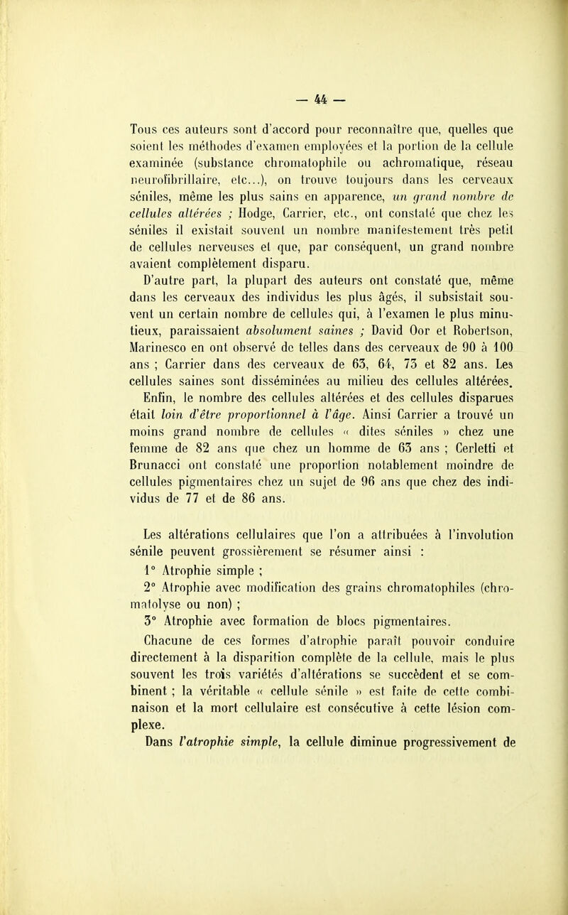 Tous ces auteurs sont d'accord pour reconnaître que, quelles que soient les méthodes d'examen employées et la portion de la cellule examinée (substance chromatophile ou achromatique, réseau neuroîihrillaire, etc.), on trouve toujours dans les cerveaux séniles, même les plus sains en apparence, im grand nombre de cellules altérées ; Hodge, Carrier, etc., ont constaté que chez les séniles il existait souvent un nombre manifestement très petit de cellules nerveuses et que, par conséquent, un grand nombre avaient complètement disparu. D'autre part, la plupart des auteurs ont constaté que, même dans les cerveaux des individus les plus âgés, il subsistait sou- vent un certain nombre de cellules qui, à l'examen le plus minu- tieux, paraissaient absolument saines ; David Oor et Robertson, Marinesco en ont observé de telles dans des cerveaux de 90 à 100 ans ; Carrier dans des cerveaux de 63, 64, 73 et 82 ans. Les cellules saines sont disséminées au milieu des cellules altérées. Enfin, le nombre des cellules altérées et des cellules disparues était loin d'être proportionnel à Vâge. Ainsi Carrier a trouvé un moins grand nombre de cellules « dites séniles » chez une femme de 82 ans que chez un homme de 63 ans ; Cerletti et Brunacci ont constaté une proportion notablement moindre de cellules pigmentaires chez un sujet de 96 ans que chez des indi- vidus de 77 et de 86 ans. Les altérations cellulaires que l'on a attribuées à l'involution sénile peuvent grossièrement se résumer ainsi : 1° Atrophie simple ; 2° Atrophie avec modification des grains chromatophiles (chro- matolyse ou non) ; 3° Atrophie avec formation de blocs pigmentaires. Chacune de ces formes d'atrophie paraît pouvoir conduire directement à la disparition complète de la cellule, mais le plus souvent les trois variétés d'altérations se succèdent et se com- binent ; la véritable « cellule sénile » est faite de cette combi- naison et la mort cellulaire est consécutive à cette lésion com- plexe. Dans Vatrophie simple, la cellule diminue progressivement de