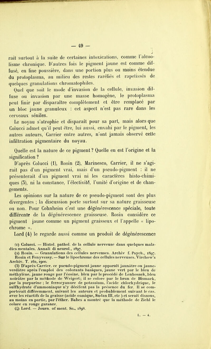 j rait surtout à la suite de certaines intoxications, comme l'alcoo- lisme chronique. D'autres îois le pigment jaune est comme dif- fusé, en fine poussière, dans une portion plus ou moins étendue du protoplasma, au milieu des restes raréfiés et rapelissés de quelques granulations chromatophiles. Quel que soit le mode d'invasion de la cellule, invasion dif- fuse ou invasion par une masse homogène, le protoplasma peut finir par disparaître complètement et être remplacé par un bloc jaune granuleux : cet aspect n'est pas rare dans les cerveaux séniles. Le noyau s'atrophie et disparaît pour sa part, mais alors que Colucci admet qu'il peut être, lui aussi, envahi par le pigment, les autres auteurs. Carrier entre autres, n'ont jamais observé cette infiltration pigmentaire du noyau. Quelle est la nature de ce pigment ? Quelle en est l'origine et la signification ? D'après Colucci (1), Rosin (2), Marinesco, Carrier, il ne s'agi- rait pas d'un pigment vrai, mais d'un pseudo-pigment : il ne présenterait d'un pigment vrai ni les caractères histo-chimi- ques (3), ni la constance, l'électivité, l'unité d'origine et de chan- gements. Les opinions sur la nature de ce pseudo-pigment sont des plus divergentes ; la discussion porte surtout sur sa nature graisseuse ou non. Pour Cohnheim c'est une dégénérescence spéciale, toute différente de la dégénérescence graisseuse. Rosin considère ce pigment jaune comme un pigment graisseux et l'appelle «. lipo- chrome ». Lord (4) le regarde aussi comme un produit de dégénérescence (1) Colucci. — Histol. pathol. de la cellule nerveuse dans quelques mala- dies mentales. Annali di neurol., 1897. (2) Rosin. — Granulations des cellules nerveuses. Archiv f. Psych., 1897. Rosin et Fenyvessy. — Sur le lipochrome des cellules nerveuses. Vircliow's Archiv. T. 162, 1900. (3) D'après Carrier, ce pseudo-pigment jaune apparaît jaunâtre ou jaune- verdâtre après l'emploi des colorants basiques, jaune vert par le bleu de méthylène, jaune rouge par l'éosine, bleu par le procédé de Lenhossek, bleu noirâtre par la méthode de VVeigert; il se colore par le brun de Bismark, par la purpurine ; le ferrocyanure de potassium, l'acide chlorhydrique, le sulfhydrate d'ammoniaque n'y décèlent pas la présence du fer. Il se com- porterait différemment, suivant les auteurs et probablement suivant le cas, avec les réactifs de la graisse (acide osmique, Sudan III, etc ) et serait dissous, au moins en partie, par l'éther. Babes a montré que la méthode de Ziehl le colore en rouge garance. (4) Lord. — Journ. of ment. Se, 1898. L. — 4.