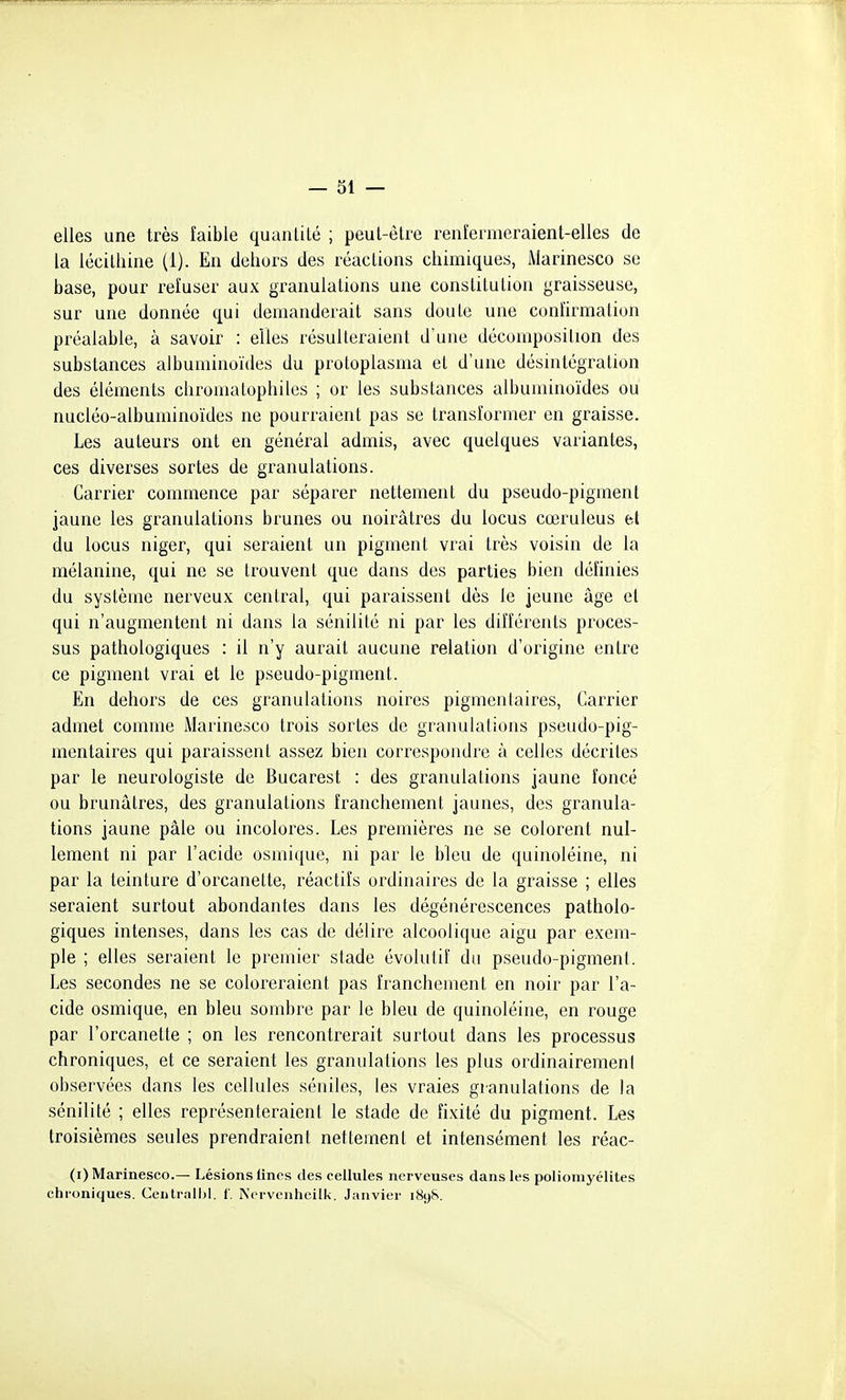 elles une très faible quantité ; peut-être renîermeraient-elles de la lécithine (1). En dehors des réactions chimiques, Marinesco se base, pour reîuser aux granulations une constitution graisseuse, sur une donnée qui demanderait sans doute une confirmation préalable, à savoir : elles résulteraient d'une décomposition des substances albuminoïdes du protoplasma et d'une désintégration des éléments chromatophiles ; or les substances albuminoïdes ou nucléo-albuminoïdes ne pourraient pas se transformer en graisse. Les auteurs ont en général admis, avec quelques variantes, ces diverses sortes de granulations. Carrier commence par séparer nettement du pseudo-pigment jaune les granulations brunes ou noirâtres du locus cœruleus bi du locus niger, qui seraient un pigment vrai très voisin de la mélanine, qui ne se trouvent que dans des parties bien définies du système nerveux central, qui paraissent dès le jeune âge et qui n'augmentent ni dans la sénilité ni par les différents proces- sus pathologiques : il n'y aurait aucune relation d'origine entre ce pigment vrai et le pseudo-pigment. En dehors de ces granulations noires pigmenlaires, Carrier admet comme Marinesco trois sortes de granulations pseudo-pig- mentaires qui paraissent assez bien correspondre à celles décrites par le neurologiste de Bucarest : des granulations jaune foncé ou brunâtres, des granulations franchement jaunes, des granula- tions jaune pâle ou incolores. Les premières ne se colorent nul- lement ni par l'acide osmique, ni par le bleu de quinoléine, ni par la teinture d'orcanette, réactifs ordinaires de la graisse ; elles seraient surtout abondantes dans les dégénérescences patholo- giques intenses, dans les cas de délire alcoolique aigu par exem- ple ; elles seraient le premier stade évolutif du pseudo-pigment. Les secondes ne se coloreraient pas franchement en noir par l'a- cide osmique, en bleu sombre par le bleu de quinoléine, en rouge par l'orcanette ; on les rencontrerait surtout dans les processus chroniques, et ce seraient les granulations les plus ordinairement observées dans les cellules séniles, les vraies granulations de la sénilité ; elles représenteraient le stade de fixité du pigment. Les troisièmes seules prendraient nettement et intensément les réac- (i) Marinesco.— Lésions fines des cellules nerveuses dans les poliomyélites