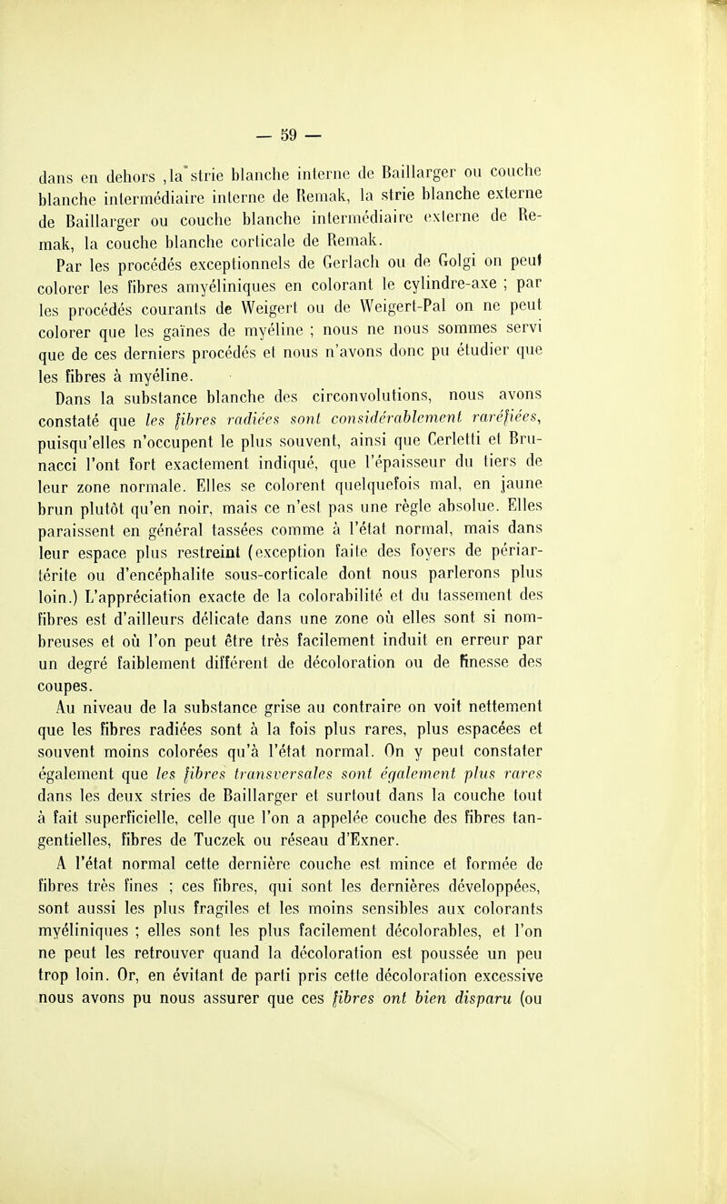 dans en dehors ,1a'strie blanche interne de Baillarger ou couche blanche intermédiaire interne de Remak, la strie blanche externe de Baillarger ou couche blanche intermédiaire exierne de Re- mak, la couche blanche corticale de Remak. Par les procédés exceptionnels de Gerlacli ou de Golgi on peu» colorer les fibres amyéliniques en colorant le cylindre-axe ; par les procédés courants de Weigert ou de Weigert-Pal on ne peut colorer que les gaines de myéline ; nous ne nous sommes servi que de ces derniers procédés et nous n'avons donc pu étudier que les fibres à myéline. Dans la substance blanche des circonvolutions, nous avons constaté que les libres radiées sont considérablement raréliées, puisqu'elles n'occupent le plus souvent, ainsi que Cerletti et Bru- nacci l'ont fort exactement indiqué, que l'épaisseur du tiers de leur zone normale. Elles se colorent quelquefois mal, en jaune brun plutôt qu'en noir, mais ce n'est pas une règle absolue. Elles paraissent en général tassées comme à l'état normal, mais dans leur espace plus restreint (exception faite des foyers de périar- térite ou d'encéphalite sous-corticale dont nous parlerons plus loin.) L'appréciation exacte de la colorabilité et du tassement des fibres est d'ailleurs délicate dans une zone où elles sont si nom- breuses et oîi l'on peut être très facilement induit en erreur par un degré faiblement différent de décoloration ou de finesse des coupes. Au niveau de la substance grise au contraire on voit nettement que les fibres radiées sont à la fois plus rares, plus espacées et souvent moins colorées qu'à l'état normal. On y peut constater également que les fibres transversales sont également plus rares dans les deux stries de Baillarger et surtout dans la couche tout à fait superficielle, celle que l'on a appelée couche des fibres tan- gentielles, fibres de Tuczek ou réseau d'Exner. A l'état normal cette dernière couche est mince et formée de fibres très fines ; ces fibres, qui sont les dernières développées, sont aussi les plus fragiles et les moins sensibles aux colorants myéliniques ; elles sont les plus facilement décolorables, et l'on ne peut les retrouver quand la décoloration est poussée un peu trop loin. Or, en évitant de parti pris cette décoloration excessive nous avons pu nous assurer que ces libres ont bien disparu (ou