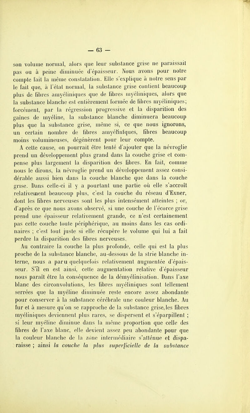 son volume normal, alors que leur substance grise ne paraissait pas ou à peine diminuée d'épaisseur. Nous avons pour notre compte l'ait la même constatation. Elle s'explique à notre sens par le îait que, à l'état normal, la substance grise contient beaucoup plus de îibres amyéliniques que de fibres myéluiiques, alors que la substance blanche est entièrement formée de fibres myéliniques; forcément, par la régression progressive et la disparition des gaines de myéline, la substance blanche diminuera beaucoup plus que la substance grise, même si, ce que nous ignorons, un certain nombre de fibres amyéliniques, fibres beaucoup moins volumineuses, dégénèrent pour leur compte. A cette cause, on pourrait être tenté d'ajouter que la névroglie prend un développement plus grand dans la couche grise et com- pense plus largement la disparition des fibres. En fait, comme nous le dirons, la névroglie prend un développement assez consi- dérable aussi bien dans la couche blanche que dans la couche grise. Dans celle-ci il y a pourtant une partie où elle s'accroît relativement beaucoup plus, c'est la couche du réseau d'Exner, dont les fibres nerveuses sont les plus intensément atteintes ; or, d'après ce que nous avons observé, si une couche de l'écorce grise prend une épaisseur relativement grande, ce n'est certainement pas cette couche toute périphérique, au moins dans les cas ordi- naires ; c'est tout juste si elle récupère le volume qui lui a îait perdre la disparition des fibres nerveuses. Au contraire la couche la plus profonde, celle qui est la plus proche de la substance blanche, au-dessous de la strie blanche in- terne, nous a paru quelquefois relativement augmentée d'épais- seur. S'il en est ainsi, cette augmentation relative d'épaisseur nous paraît être la conséquence de la démyélinisation. Dans l'axe blanc des circonvolutions, les fibres myéliniques sont tellement serrées que la myéline diminuée reste encore assez abondante pour conserver à la substance cérébrale une couleur blanche. Au fur et à mesure qu'on se rapproche de la substance grise, les îibres myéliniques deviennent plus rares, se dispersent et s'éparpillent ; si leur myéline diminue dans la même proportion que celle des fibres de l'axe blanc, elle devient assez peu abondante pour que la couleur blanche de la zùne intermédiaire s'atténue et dispa- raisse ; ainsi la couche la plus superlicielle de la substance