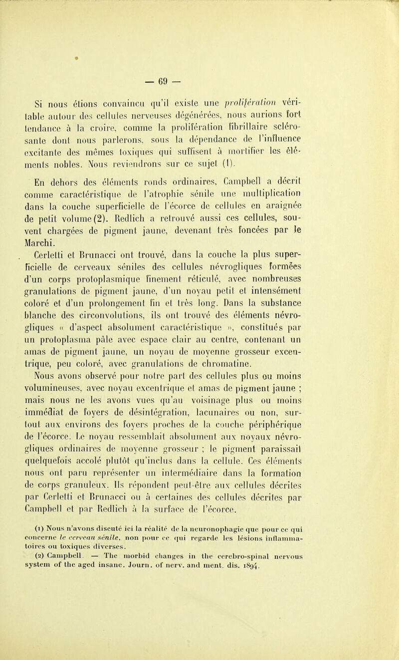 Si nous étions convaincu qu'il existe une prolifération véri- table autour des cellules nerveuses dégénérées, nous aurions fort lendauce à la croire, comme la prolifération fibrillaire scléro- sante dont nous parlerons, sous la dépendance de l'influence excitante des mêmes toxiques qui suffisent à mortifier les élé- ments nobles. Nous reviendrons sur ce sujet (1). En dehors des éléments ronds ordinaires, Campbell a décrit comme caractéristique de l'atrophie sénile une multiplication dans la couche superficielle de l'écorce de cellules en araignée de petit volume (2). Redlich a retrouvé aussi ces cellules, sou- vent chargées de pigment jaune, devenant très foncées par le Marchi. Cerletti et Brunacci ont trouvé, dans la couche la plus super- ficielle de cerveaux séniles des cellules névrogliques formées d'un corps protoplasmique finement réticulé, avec nombreuses granulations de pigment jaune, d'un noyau petit et intensément coloré et d'un prolongement fin et très long. Dans la substance blanche des circonvolutions, ils ont trouvé des éléments névro- gliques « d'aspect absolument caractéristique », constitués par un protoplasma pâle avec espace clair au centre, contenant un amas de pigment jaune, un noyau de moyenne grosseur excen- trique, peu coloré, avec granulations de chromatine. Nous avons observé pour notre part des cellules plus ou moins volumineuses, avec noyau excentrique et amas de pigment jaune ; mais nous ne les avons vues qu'au voisinage plus ou moins immédiat de foyers de désintégration, lacunaires ou non, sur- tout aux environs des foyers proches de la couche jiériphérique de l'écorce. Le noyau ressemblait absolument aux noyaux névro- gliques ordinaires de moyenne grosseur ; le pigment paraissait quelquefois accolé plutôt qu'inclus dans la cellule. Ces éléments nous ont paru représenter un intermédiaire dans la formation de corps granuleux. Ils répondent peut-être aux cellules décrites par Cerletti et Brunacci ou à certaines des cellules décrites par Campbell et par Redlich à la surface de l'écorce. (1) Nous n'avons discuté ici la réalité de la neuronophagie que pour ce qui concerne le rervenu sénile, non pour ce qui regarde les lésions inflamma- toires ou toxiques diverses. (2) Campbell. — The niorbid changes in the cerebro-spinal nervous System of the aged insane. Journ. of nerv. and ment. dis. 1894.