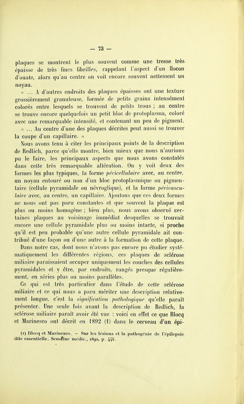 plaques se montrent le plus souvent comme une tresse très épaisse de très fines fibrilles, rappelant l'aspect d'un flocon d'ouate, alors qu'au centre on voit encore souvent nettement un noyau. u ... A d'autres endroits des plaques épaisses ont une texture grossièrement granuleuse, formée de petits grains intensément colorés entre lesquels se trouvent de petits trous ; au centre se trouve encore quelquefois un petit bloc de protoplasma, coloré avec une remarquable intensité, et contenant un peu de pigment. (( ... Au centre d'une des plaques décrites peut aussi se trouver la coupe d'un capillaire. » Nous avons tenu à citer les principaux points de la description de Redlich, parce qu'elle montre, bien mieux que nous n'aurions pu le faire, les principaux aspects que nous avons constatés dans cette très remarquable altération. On y voit deux des formes les plus typiques, la forme péiicellulaire avec, au centre, un noyau entouré ou non d'un bloc protoplasmique ou pigmen- taire (cellule pyramidale ou névroglique), et la forme périvascu- laire avec, au cenire, un capillaire. Ajoutons que ces deux formes ne nous ont pas paru constantes et que souvent la plaque est plus ou moins homogène ; bien plus, nous avons observé cer- taines plaques au voisinage immédiat desquelles se trouvait encore une cellule pyramidale plus ou moins intacte, si proche qu'il est peu probable qu'une autre cellule pyramidale ait con- tribué d'une façon ou d'une autre à la formation de cette plaque. Dans notre cas, dont nous n'avons pas encore pu étudier systé- matiquement les différentes régions, ces plaques de sclérose miliaire paraissaient occuper uniquement les couches des cellules pyramidales et y être, par endroits, rangés presque régulière- ment, en séries plus ou moins parallèles. Ce qui est très particulier dans l'étude de cette sclérose miliaire et ce qui nous a paru mériter une descriplion relative- ment longue, c'est la signification pathologique qu'elle paraît présenter. Une seule fois avant la description de Redlich, la sclérose miliaire paraît avoir été vue : voici en effet ce que Blocq et Marinesco ont décrit en 1892 (1) dans le cerveau d'un épi- (i) Blocq et Marinesco. - Sur les lésions et la pathogénie de Tépilepsie dite essentielle. Semaine médic, 1892, p. 445.