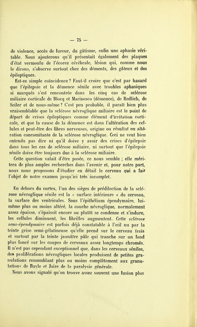 de violence, accès de fureur, du gâtisme, enfin une aphasie véri- table. Nous ajouterons qu'il présentait également des plaques d'état vermoulu de l'écorce cérébrale, lésion qui, comme nous le dirons, s'observe surtout chez des déments, des gâteux et des épileptiques. Est-ce simple coïncidence ? Faut-il croire que c'est par hasard que l'épilepsie et la démence sénile avec troubles aphasiques si marqués s'est rencontrée dans les cinq cas de sclérose miliaire corticale de Blocq et Marinesco (démence), de Redlich, de Seiler et de nous-même ? C'est peu probable, il paraît bien plus vraisemblable que la sclérose névroglique miliaire est le point de départ de crises épileptiques comme élément d'irritation corti- cale, et que la cause de la démence est dans l'altération des cel- lules et peut-être des fibres nerveuses, origine ou résultat ou alté- ration concomitante de la sclérose névroglique. Ceci ne veut bien entendu pas dire ni qu'il doive y avoir des crises d'épilepsie dans tous les cas de sclérose miliaire, ni surtout que l'épilepsie sénile doive être toujours due à la sclérose miliaire. Cette question valait d'être posée, ce nous semble ; elle méri- tera de plus amples recherches dans l'avenir et, pour notre part, nous nous proposons d'étudier en détail le cerveau qui a îai^ l'objet de notre examen jusqu'ici très'incomplet. En dehors du cortex, l'un des sièges de prédilection de la sclé- rose névroglique sénile est la <( surface intérieure » du cerveau, la surface des ventricules. Sous l'épithélium épendymaire, lui- même plus ou moins altéré, la couche névroglique, normalement assez épaisse, s'épaissit encore ou plutôt se condense et s'indure, les cellules diminuent, les fibrilles augmentent. Cette sclérose sous-épendymaire est parfois déjà constatable à l'œil nu par la teinte grise semi-gélatineuse qu'elle prend sur le cerveau frais et surtout par la teinte jaunâtre pâle qui tranche sur un fond plus foncé sur les coupes de cerveaux assez longtemps chromés. Il n'est pas cependant exceptionnel que, dans les cerveaux séniles, des proliférations névrogliques locales produisent de petites gra- imlations ressemblant plus ou moins complètement aux granu- lations de Bayle et Joire de la paralysie générale. Nous avons signalé qu'on trouve assez souvent une fusion plus