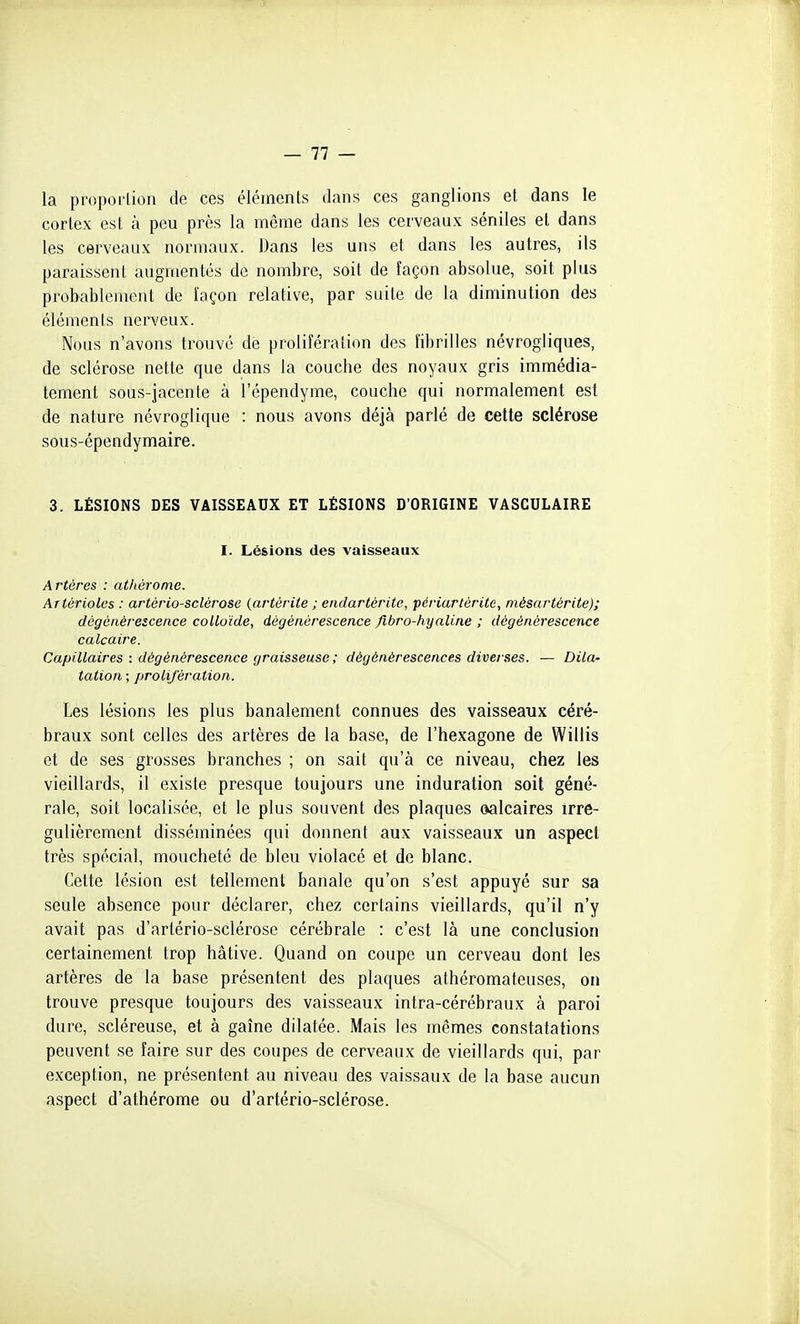 la proporlion de ces éléments dans ces ganglions et dans le cortex est à peu près la même dans les cerveaux séniles et dans les cerveaux normaux. Dans les uns et dans les autres, ils paraissent augmentés de nombre, soit de façon absolue, soit plus probablement de îaçon relative, par suite de la diminution des éléments nerveux. Nous n'avons trouvé de prolifération des fibrilles névrogliques, de sclérose nette que dans la couche des noyaux gris immédia- tement sous-jacente à l'épendyme, couche qui normalement est de nature névroglique : nous avons déjà parlé de cette sclérose sous-épendymaire. 3. LÉSIONS DES VAISSEAUX ET LÉSIONS D'ORIGINE VASCULAIRE I. Lésions des vaisseaux Artères : athérome. Artérioles : artériosclérose {artérite ; endartérite, périartôrite, mésartérite); dégénérescence colloïde, dégénérescence fibro-hyaline ; dégénérescence calcaire. Capillaires : dégénérescence graisseuse; dégénérescences diverses. — Dila- tation ; prolifération. Les lésions les plus banalement connues des vaisseaux céré- braux sont celles des artères de la base, de l'hexagone de Willis et de ses grosses branches ; on sait qu'à ce niveau, chez les vieillards, il existe presque toujours une induration soit géné- rale, soit localisée, et le plus souvent des plaques oalcaires irré- gulièrement disséminées qui donnent aux vaisseaux un aspect très spécial, moucheté de bleu violacé et de blanc. Cette lésion est tellement banale qu'on s'est appuyé sur sa seule absence pour déclarer, chez certains vieillards, qu'il n'y avait pas d'artério-sclérose cérébrale : c'est là une conclusion certainement trop hâtive. Quand on coupe un cerveau dont les artères de la base présentent des plaques athéromateuses, on trouve presque toujours des vaisseaux intra-cérébraux à paroi dure, scléreuse, et à gaîne dilatée. Mais les mêmes constatations peuvent se faire sur des coupes de cerveaux de vieillards qui, par exception, ne présentent au niveau des vaissaux de la base aucun aspect d'athérome ou d'artério-sclérose.