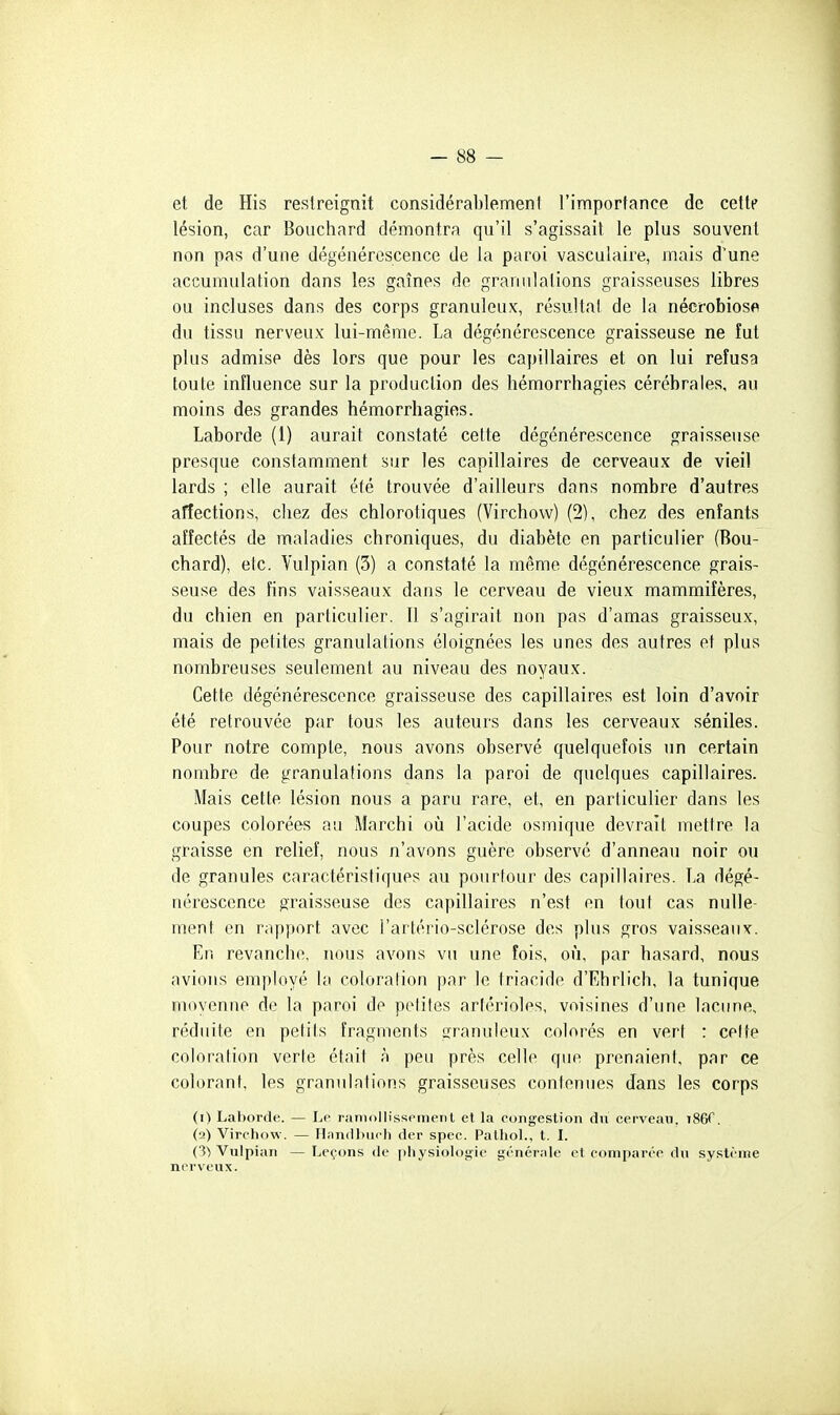 et de His restreignit considérablement l'importance de cette lésion, car Bouchard démontra qu'il s'agissait le plus souvent non pas d'une dégénérescence de la paroi vasculaire, mais d'une accumulation dans les gaines de granulations graisseuses libres ou incluses dans des corps granuleux, résultat de la nécrobiosp du tissu nerveux lui-même. La dégénérescence graisseuse ne fut plus admise dès lors que pour les capillaires et on lui refusa toute influence sur la production des hémorrhagies cérébrales, au moins des grandes hémorrhagies. Laborde (1) aurait constaté cette dégénérescence graisseuse presque constamment sur les capillaires de cerveaux de vieil lards ; elle aurait été trouvée d'ailleurs dans nombre d'autres affections, chez des chlorotiques (Virchow) (2), chez des enfants affectés de maladies chroniques, du diabète en particulier (Bou- chard), etc. Vulpian (3) a constaté la même dégénérescence grais- seuse des fins vaisseaux dans le cerveau de vieux mammifères, du chien en particulier. Il s'agirait non pas d'amas graisseux, mais de petites granulations éloignées les unes des autres et plus nombreuses seulement au niveau des noyaux. Cette dégénérescence graisseuse des capillaires est loin d'avoir été retrouvée par tous les auteurs dans les cerveaux séniles. Pour notre compte, nous avons observé quelquefois un certain nombre de granulations dans la paroi de quelques capillaires. Mais cette lésion nous a paru rare, et, en particulier dans les coupes colorées au Marchi où l'acide osmique devrait mettre la graisse en relief, nous n'avons guère observe d'anneau noir ou de granules caractéristiques au pourtour des capillaires. La dégé- nérescence graisseuse des capillaires n'est en tout cas nulle- ment en rapport avec l'artério-sclérose des plus gros vaisseaux. En revanche, nous avons vu une fois, où, par hasard, nous avions employé la coloration par le triacido d'Ehrlich, la tunique moyenne de la paroi de petites arférioles, voisines d'une lacune, réduite en petits fragments granuleux colorés en vert : celte coloration verte était à peu près celle que prenaient, par ce colorant, les granulations graisseuses contenues dans les corps (i) Laborde. — Le raniollissomenl et la congestion du cerveau. iSôT. (a) Virehow. — Ilnmllxidi dcr spec. Palhol., t. I. O) Vulpian — Leçons de physiologie générale et comparée du système nnrveux.