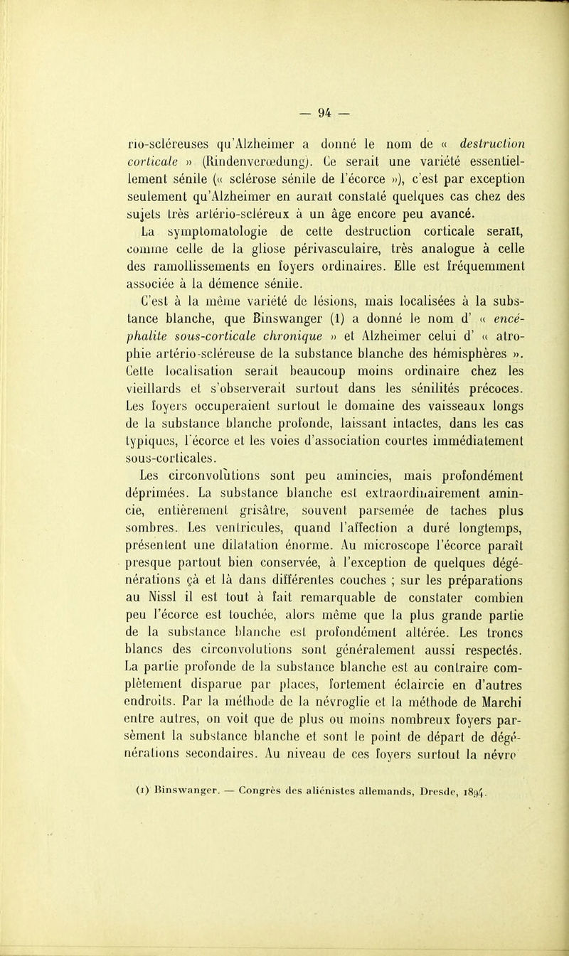 rio-scléreuses qu'Alzheimer a donné le nom de « destruction corticale » (Rindenverœdung). Ce serait une variété essentiel- lement sénile (<( sclérose séniie de l'écorce »), c'est par exception seulement qu'Alzheimer en aurait constaté quelques cas chez des sujets très arlério-scléreux à un âge encore peu avancé. La symptomalologie de cette destruction corticale serait, comme celle de la gliose périvasculaire, très analogue à celle des ramollissements en foyers ordinaires. Elle est fréquemment associée à la démence séniie. C'est à la même variété de lésions, mais localisées à la subs- tance blanche, que Binswanger (1) a donné le nom d' « encé- phalite sous-corticale chronique » et Alzheimer celui d' «. atro- phie artério-scléreuse de la substance blanche des hémisphères ». Cette localisation serait beaucoup moins ordinaire chez les vieillards et s'observerait surtout dans les sénilités précoces. Les foyers occuperaient surtout le domaine des vaisseaux longs de la substance blanche profonde, laissant intactes, dans les cas typiques, l'écorce et les voies d'association courtes immédiatement sous-corticales. Les circonvolutions sont peu amincies, mais profondément déprimées. La substance blanche est extraordinairement amin- cie, entièrement grisâtre, souvent parsemée de taches plus sombres. Les ventricules, quand l'affection a duré longtemps, présentent une dilatation énorme. Au microscope l'écorce paraît presque partout bien conservée, à l'exception de quelques dégé- nérations çà et là dans différentes couches ; sur les préparations au Nissl il est tout à fait remarquable de constater combien peu l'écorce est touchée, alors même que la plus grande partie de la substance blanche est profondément altérée. Les troncs blancs des circonvolutions sont généralement aussi respectés. La partie profonde de la substance blanche est au contraire com- plètement disparue par places, fortement éclaircie en d'autres endroits. Par la méthode de la névroglie et la méthode de Marchi entre autres, on voit que de plus ou moins nombreux foyers par- sèment la substance blanche et sont le point de départ de dégé- nérations secondaires. Au niveau de ces foyers surtout la névro (i) Binswang'er. — Congrès des alicnisles allemands, Dresde, 1894.