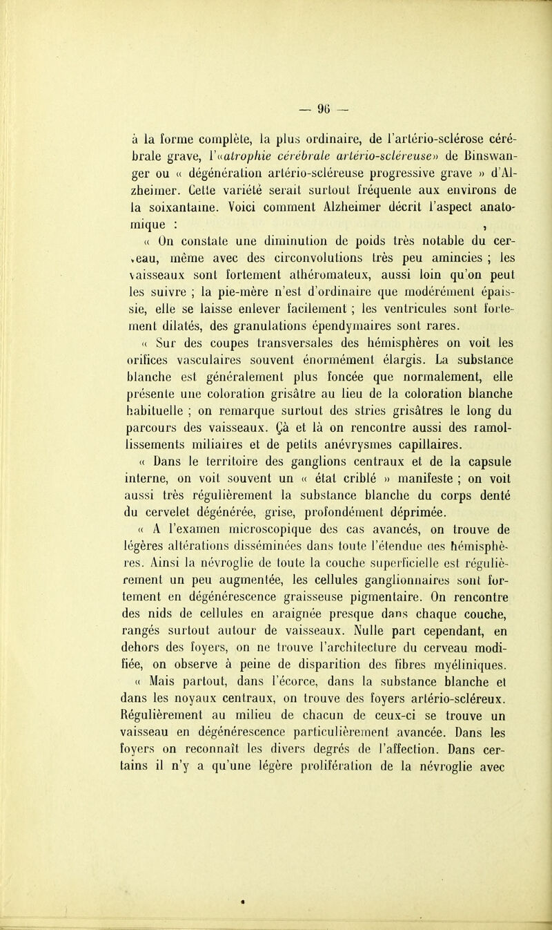 à la forme complète, la plus ordinaire, de l'artério-sclérose céré- brale grave, ïaatrophie cérébrale artério-scléreuse» de Binswan- ger ou (( dégénération artério-scléreuse progi'essive grave » d'Al- zheimer. Cette variété serait surtout fréquente aux environs de la soixantame. Voici comment Alzheimer décrit l'aspect anato- raique : , (( On constate une diminution de poids très notable du cer- veau, même avec des circonvolutions très peu amincies ; les vaisseaux sont fortement athéromateux, aussi loin qu'on peut les suivre ; la pie-mère n'est d'ordinaire que modérément épais- sie, elle se laisse enlever facilement ; les ventricules sont forte- ment dilatés, des granulations épendymaires sont rares. c( Sur des coupes transversales des hémisphères on voit les orifices vasculaires souvent énormément élargis. La substance blanche est généralement plus foncée que normalement, elle présente une coloration grisâtre au lieu de la coloration blanche habituelle ; on remarque surtout des stries grisâtres le long du parcours des vaisseaux. Çà et là on rencontre aussi des ramol- lissements miliaires et de petits anévrysmes capillaires. <( Dans le territoire des ganglions centraux et de la capsule interne, on voit souvent un « état criblé » manifeste ; on voit aussi très régulièrement la substance blanche du corps denté du cervelet dégénérée, grise, profondément déprimée. « A l'examen microscopique des cas avancés, on trouve de légères altérations disséminées dans toute l'étenduo des hémisphè- res. Ainsi la névroglie de toute la couche superficielle est réguliè- rement un peu augmentée, les cellules ganglionnaires sont for- tement en dégénérescence graisseuse pigmentaire. On rencontre des nids de cellules en araignée presque dans chaque couche, rangés surtout autour de vaisseaux. Nulle part cependant, en dehors des foyecs, on ne trouve l'architecture du cerveau modi- fiée, on observe à peine de disparition des fibres myéliniques. « Mais partout, dans l'écorce, dans la substance blanche et dans les noyaux centraux, on trouve des foyers artério-scléreux. Régulièrement au milieu de chacun de ceux-ci se trouve un vaisseau en dégénérescence particulièrement avancée. Dans les foyers on reconnaît les divers degrés de l'affection. Dans cer- tains il n'y a qu'une légère prolifération de la névroglie avec