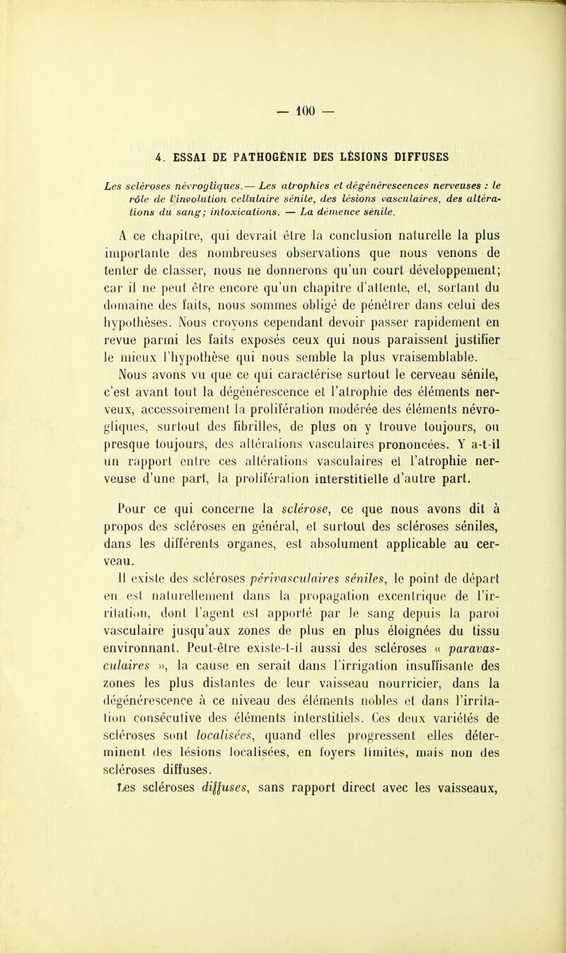 4. ESSAI DE PATHOGÉNIE DES LÉSIONS DIFFUSES Les scléroses névrogliqnes.— Les ati'ophies et dégénérescences nerveuses : le rôle de Vinvolution cellulaire sénile, des lésions vasculaires, des altéra- tions du sang; intoxications. — La démence sénile. A ce chapitre, qui devrait être la conclusion naturelle la plus importante des nombreuses observations que nous venons de tenter de classer, nous ne donnerons qu'un court développement; car il ne peut être encore qu'un chapitre d'attente, et, sortant du domaine des faits, nous sommes obligé de pénétrer dans celui des hypothèses. Nous croyons cependant devoir passer rapidement en revue parmi les faits exposés ceux qui nous paraissent justifier le mieux l'hypothèse qui nous semble la plus vraisemblable. Nous avons vu que ce qui caractérise surtout le cerveau sénile, c'est avant tout la dégénérescence et l'atrophie des éléments ner- veux, accessoirement la prolifération modérée des éléments névro- gliques, surtout des fibrilles, de plus on y trouve toujours, ou presque toujours, des altérations vasculaires prononcées. Y a-t-il un rapport entre ces altérations vasculaires el l'atrophie ner- veuse d'une part, la prolifération interstitielle d'autre part. Pour ce qui concerne la sclérose, ce que nous avons dit à propos des scléroses en général, et surtout des scléroses séniles, dans les différents organes, est absolument applicable au cer- veau. Il existe des scléroses périvasculaires séniles, le point de départ en est naturellement dans la propagation excentrique de l'ir- ritation, dont l'agent est apporté par le sang depuis la paroi vasculaire jusqu'aux zones de plus en plus éloignées du tissu environnant. Peut-être existe-t-il aussi des scléroses (( paravas- culaires », la cause en serait dans l'irrigation insuffisante des zones les plus distantes de leur vaisseau nourricier, dans la dégénérescence à ce niveau des éléments nobles et dans l'irrita- tiou consécutive des éléments interstitiels. Ces deux variétés de scléroses sont localisées, quand elles progressent elles déter- minent des lésions localisées, en foyers limités, mais non des scléroses diffuses. Les scléroses diUuses, sans rapport direct avec les vaisseaux,