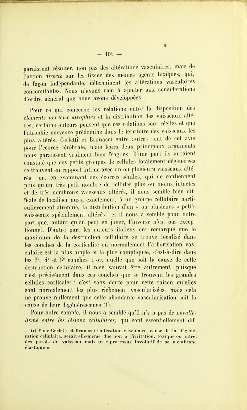 — lot — paraissent résulter, non pas des altérations vasculaires, mais de l'action directe sur les tissus des mêmes agents toxiques, qui, de façon indépendante, déterminent les altérations vasculaires concomitantes. Nous n'avons rien à ajouter aux considérations d'ordre général que nous avons développées. Pour ce qui concerne les relations entre la disposition des éléments nerveux atrophiés et la distribution des vaisseaux alté- rés, certains auteurs pensent que ces relations sont réelles et que l'atrophie nerveuse prédomine dans le territoire des vaisseaux les plus altérés. Cerletti et Brunacci entre autres sont de cet avis pour l'écorce cérébrale, mais leurs deux principaux arguments nous paraissent vraiment bien fragiles. D'une part ils auraient constaté que des petits groupes de cellules totalement dégénérées se trouvent en rapport intime avec un ou plusieurs vaisseaux alté- rés : or, en examinant des écorces séniles, qui ne contiennent plus qu'un très petit nombre de cellules plus ou moins intactes et de très nombreux vaisseaux altérés, il nous semble bien dif- ficile de localiser aussi exactement, à un groupe cellulaire parti- culièrement atrophié, la distribution d'un « ou plusieurs » petits vaisseaux spécialement altérés ; et il nous a semblé pour notre part que, autant qu'on peut en juger, l'inverse n'est pas excep- tionnel. D'autre part les auteurs italiens ont remarqué que le maximum de la destruction cellulaire se trouve localisé dans les couches de la corticalité où normalement l'arborisation vas- culaire est la plus ample et la plus compliquée, c'est-à-dire dans les 3^ 4^ et 5® couches : or, quelle que soit la cause de cette destruction cellulaire, il n'en saurait être autrement, puisque c'est précisément dans ces couches que se trouvent les grandes cellules corticales ; c'est sans doute pour cette raison qu'elles sont normalement les plus richement vascularisées, mais cela ne prouve nullement que cette abondante vascularisation soit la cause de leur dégénérescence (1). Pour notre compte, il nous a semblé qu'il n'y a pas de parallé- lisme entre les lésions cellulaires, qui sont essentiellement dif- (i) Pour Cerletti et Brunacci l'altération vasculaire, cause de la déf^cné- ration cellulaire, serait elle-même due non à l'irritation, toxique ou autre, des parois du vaisseau, mais au « processus involutif de sa membrane élastique ».