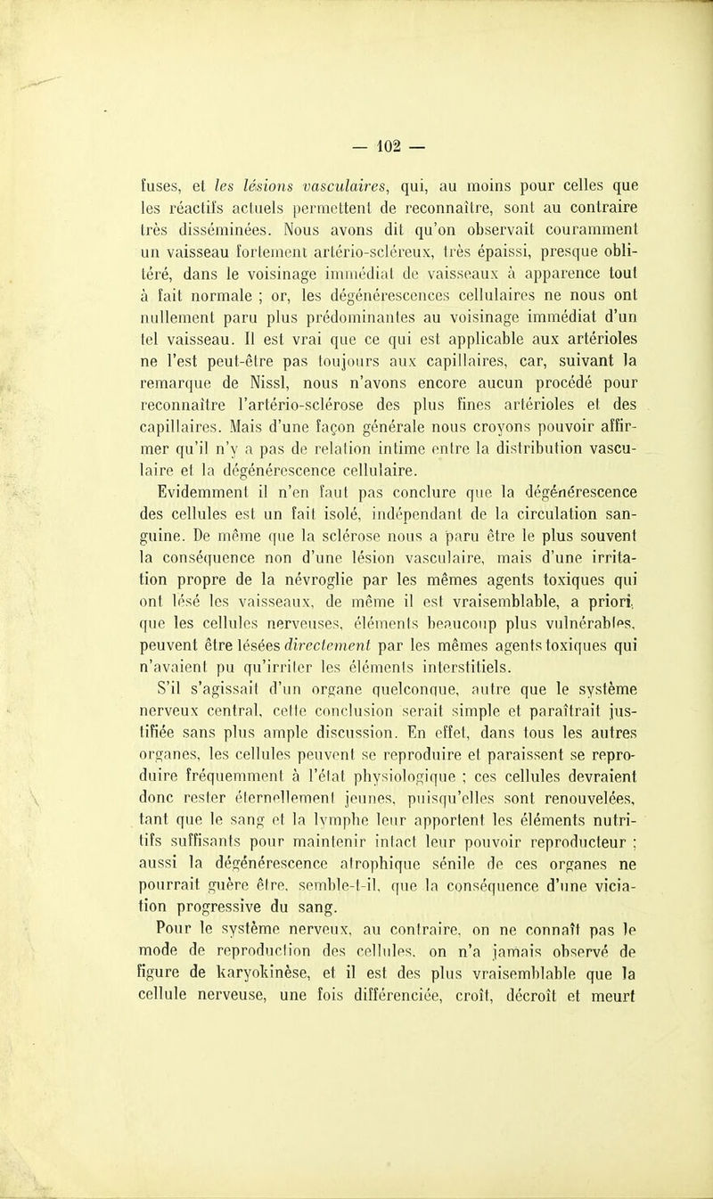 fuses, et les lésions vasculaires, qui, au moins pour celles que les réactifs actuels permettent de reconnaître, sont au contraire très disséminées. Nous avons dit qu'on observait couramment un vaisseau fortement artério-scléreux, très épaissi, presque obli- téré, dans le voisinage immédiat de vaisseaux à apparence tout à fait normale ; or, les dégénérescences cellulaires ne nous ont nullement paru plus prédominantes au voisinage immédiat d'un tel vaisseau. Il est vrai que ce qui est applicable aux artérioles ne l'est peut-être pas toujours aux capillaires, car, suivant la remarque de Nissl, nous n'avons encore aucun procédé pour reconnaître l'artério-sclérose des plus fines artérioles et des capillaires. Mais d'une façon générale nous croyons pouvoir affir- mer qu'il n'y a pas de relation intime entre la distribution vascu- laire et la dégénérescence cellulaire. Evidemment il n'en faut pas conclure que la dégénérescence des cellules est un fait isolé, indépendant de la circulation san- guine. De même que la sclérose nous a paru être le plus souvent la conséquence non d'une lésion vasculaire, mais d'une irrita- tion propre de la névroglie par les mêmes agents toxiques qui ont lésé les vaisseaux, de même il est vraisemblable, a priori, que les cellules nerveuses, éléments beaucoup plus vulnérabl<^s, peuvent être lésées directement par les mêmes agents toxiques qui n'avaient pu qu'irriter les éléments interstitiels. S'il s'agissait d'un organe quelconque, autre que le système nerveux central, celle conclusion serait simple et paraîtrait jus- tifiée sans plus ample discussion. En effet, dans tous les autres organes, les cellules peuvent se reproduire et paraissent se repro- duire fréquemment à l'état physiologique ; ces cellules devraient donc rester éternellement jeunes, puisqu'elles sont renouvelées, tant que le sang et la lymphe leur apportent les éléments nutri- tifs suffisants pour maintenir intact leur pouvoir reproducteur ; aussi la dégénérescence alrophique sénile de ces organes ne pourrait guère être, semhle-t-il, que la conséquence d'une vicia- tion progressive du sang. Pour le système nerveux, au contraire, on ne connaît pas le mode de reproduclion des cellules, on n'a jamais observé de figure de karyokinèse, et il est des plus vraisemblable que la cellule nerveuse, une fois différenciée, croît, décroît et meurt