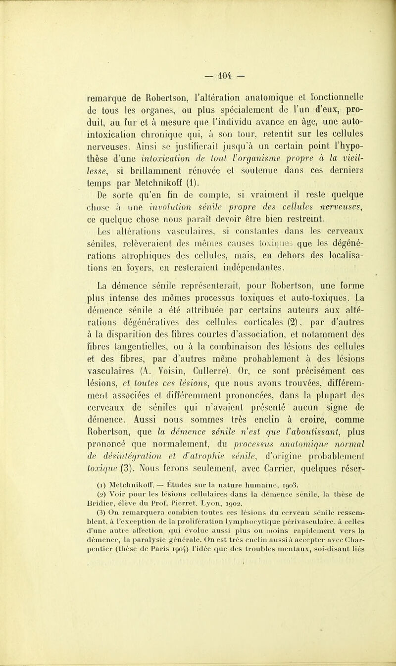 remarque de Robertson, l'altération anatomique et fonctionnelle de tous les organes, ou plus spécialement de l'un d'eux, pro- duit, au îur et à mesure que l'individu avance en âge, une auto- intoxication chronique qui, à son tour, retentit sur les cellules nerveuses. Ainsi se justifierait jusqu'à un certain point l'hypo- thèse d'une mtoxication de tout rorganisme propre à la vieil- lesse, si brillamment rénovée et soutenue dans ces derniers temps par Metchnikoff (1). De sorte qu'en fin de compte, si vraiment il reste quelque chose à une involalion sénllc propre des cellules nerveuses, ce quelque chose nous paraît devoir être bien restreint. Les altérations vasculaires, si conslanles dans les cerveaux séniles, relèveraient des mêmes causes loxiciue; que les dégéné- rations atrophiques des cellules, mais, en dehors des localisa- tions en foyers, en resteraient indépendantes. La démence sénile représenterait, pour Robertson, une forme plus intense des mêmes processus toxiques et auto-toxiques. La démence sénile a été attribuée par certains auteurs aux alté- rations dégénératives des cellules corticales (2), par d'autres à la disparition des fibres courtes d'association, et notamment des fibres tangentielles, ou à la combinaison des lésions des cellules et des fibres, par d'autres même probablement à des lésions vasculaires (A. Voisin, Cullerre). Or, ce sont précisément ces lésions, et toutes ces lésions, que nous avons trouvées, différem- ment associées et différemment prononcées, dans la plupart des cerveaux de séniles qui n'avaient présenté aucun signe de démence. Aussi nous sommes très enclin à croire, comme Robertson, que la démence sénile nest que Vaboutissant, plus prononcé que normalement, du processus analoniique normal de désintégration et d'ati'ophie sénile, d'origine probablcmcnl toxique (3). Nous ferons seulement, avec Carrier, quelques réser- (1) Melchnikoir. — Études sur la nature humaine, igo'i. (2) Voir pour les lésions cellulaires dans la démence sénile, la thèse de Bridier, élève du Prof. Pierret. Lyon, 1902. (3) On remarquera combien toutes ces lésions du cerveau sénile ressem- blent, à l'exception de la prolil'éralion lym[)hoeytique périvasculairc, à celles d'nne autre affection ipii évolue aussi plus ou moins rapidement vers la démence, la i»aralysie générale. On est très enclin aussi à accepter avec Cliar- pentier (thèse de Paris 1904) l'idée que des troubles mentaux, soi-disant liés