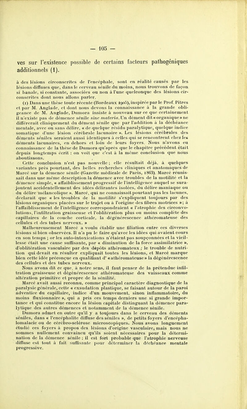 ves sur l'existence possible de certains facteurs pathogéniques additionnels (1). à des lésions circonscrites de l'encéphale, sont en réalité causés par les lésions diffuses que, dans le cerveau sénile du moins, nous trouvons de façon si banale, si constante, associées ou non à l'une quelconque des lésions cir- conscrites dont nous allons parier. (i) Dans une thèse toute récente (Bordeaux igoS), inspirée par le Prof. Pitres et par M. Anglade, et dont nous devons la connaissance à la grande obli- geance de M. Anglade, Duniora insiste à nouveau sur ce que certainement il n'existe jias de démence sénile sine materia.Vn dément dit «organique» ne diÛcrerait cliniquement du dément sénile que par l'addition à la déchéance mentale, avec ou sans délire, « de quelque résidu paralytique, quelque indice somatique d'une lésion cérébrale lacunaire ». Les lésions cérébrales des déments séniles seraient aussi identiques à celles qui se rencontrent chez les déments lacunaires, en dehors et loin de leurs foyers. Nous n'avons eu connaissance de la thèse de Dumora qu'après que le chapitre précédent était depuis longtemps écrit : on voit que c'est à la même conclusion que nous aboutissons. , Cette conclusion n'est pas nouvelle ; elle résultait déjà, à quelques variantes près pourtant, des belles recherches cliniques et anatomiques de Marcé sur la démence sénile (Gazette médicale de Paris, i863). Marcé réunis- sait dans une même description la démence avec troubles de la motilité et la démence simple, « affaiblissement progressif de l'intelligence auquel se sura- joutent accidentellement des idées délirantes isolées, du délire maniaque ou du délire mélancolique ». Marcé, qui ne connaissait pourtant pas les lacunes, déclarait que « les troubles de la motilité s'expliquent toujours par des lésions organiques placées sur le trajet ou à l'origine des libres motrices »; à l'affaiblissement de l'intelligence correspondraient « l'atrophie des circonvo- lutions, l'infiltration graisseuse et l'oblitération plus ou moins complète des capillaires de la couche corticale, la dégénérescence athéromateuse des cellules et des tubes nerveux. » Malheureusement Marcé a voulu établir une filiation entre ces diverses lésions si bien observées. Il n'a pu le faire qu'avec les idées qui avaient cours en son temps ; or les auto-intoxications n'étaient pas soupçonnées et la vieil- lesse était une cause suffisante, par « diminution de la force assimilatrice », d'oblitération vasculaire par des dépôts athéromateux ; le trouble de nutri- tion qui devait en résulter expliquait toutes les lésions, et Marcé marque bien cette idée préconçue en qualifiant d' «athéromateuse» la dégénérescence des cellules et des tubes nerveux. Nous avons dit ce que, à notre sens, il faut penser de la prétendue infil- tration graisseuse et dégénérescence athéromateuse des vaisseaux comme altération primitive et propre de la sénilité. Marcé avait aussi reconnu, comme principal caractère diagnostique de la paralysie générale, cette « exsudation plastique, se faisant autour de la paroi adventice du capillaire, indice d'un mouvement, sinon inflammatoire, du moins fluxionnaire », qui a pris ces temps derniers une si grande impor- tance et qui constitue encore la lésion capitale distinguant la démence para- lytique des autres démences et notamment de la démence sénile. Dumora admet en outre qu'il y a toujours dans le cerveau des déments séniles, dans « l'encéphalite diffuse des séniles », de petits foyers d'encépha- lomalacie ou de cérébro-sclérose microscopiques. Nous avons longuement étudié ces foyers à propos des lésions d'origine vasculaire, mais nous ne sommes nullement convaincu qu'ils soient nécessaires pour la détermi- nation de la démence sénile ; il est fort probable que l'atrophie nerveuse diffuse est tout à fait suffisante pour déterminer la déchéance mentale progressive.