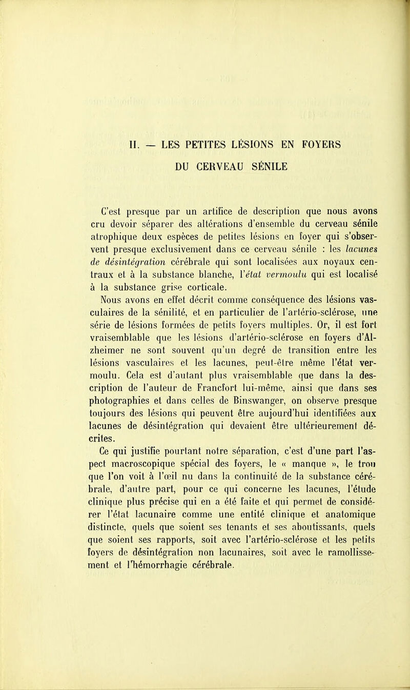 II. — LES PETITES LÉSIONS EN FOYERS DU CERVEAU SÉNILE C'est presque par un artifice de description que nous avons cru devoir séparer des altérations d'ensemble du cerveau sénile atrophique deux espèces de petites lésions en îoyer qui s'obser- vent presque exclusivement dans ce cerveau sénile : les lacunes de désintégration cérébrale qui sont localisées aux noyaux cen- traux et à la substance blanche, Vétat vermoulu qui est localisé à la substance grise corticale. Nous avons en effet décrit comme conséquence des lésions vas- culaires de la sénilité, et en particulier de l'artério-sclérose, une série de lésions formées de petits foyers multiples. Or, il est fort vraisemblable que les lésions d'artério-sclérose en foyers d'Al- zheimer ne sont souvent qu'un degré de transition entre les lésions vasculaires et les lacunes, peut-être même l'état ver- moulu. Cela est d'autant plus vraisemblable que dans la des- cription de l'auteur de Francfort lui-même, ainsi que dans ses photographies et dans celles de Binswanger, on observe presque toujours des lésions qui peuvent être aujourd'hui identifiées aux lacunes de désintégration qui devaient être ultérieurement dé- crites. Ce qui justifie pourtant notre séparation, c'est d'une part l'as- pect macroscopique spécial des foyers, le « manque », le trou que l'on voit à l'œil nu dans la continuité de la substance céré- brale, d'autre part, pour ce qui concerne les lacunes, l'étude clinique plus précise qui en a été faite et qui permet de considé- rer l'état lacunaire comme une entité clinique et anatomique distincte, quels que soient ses tenants et ses aboutissants, quels que soient ses rapports, soit avec l'artério-sclérose et les petits foyers de désintégration non lacunaires, soit avec le ramollisse- ment et iTiémorrhagie cérébrale.