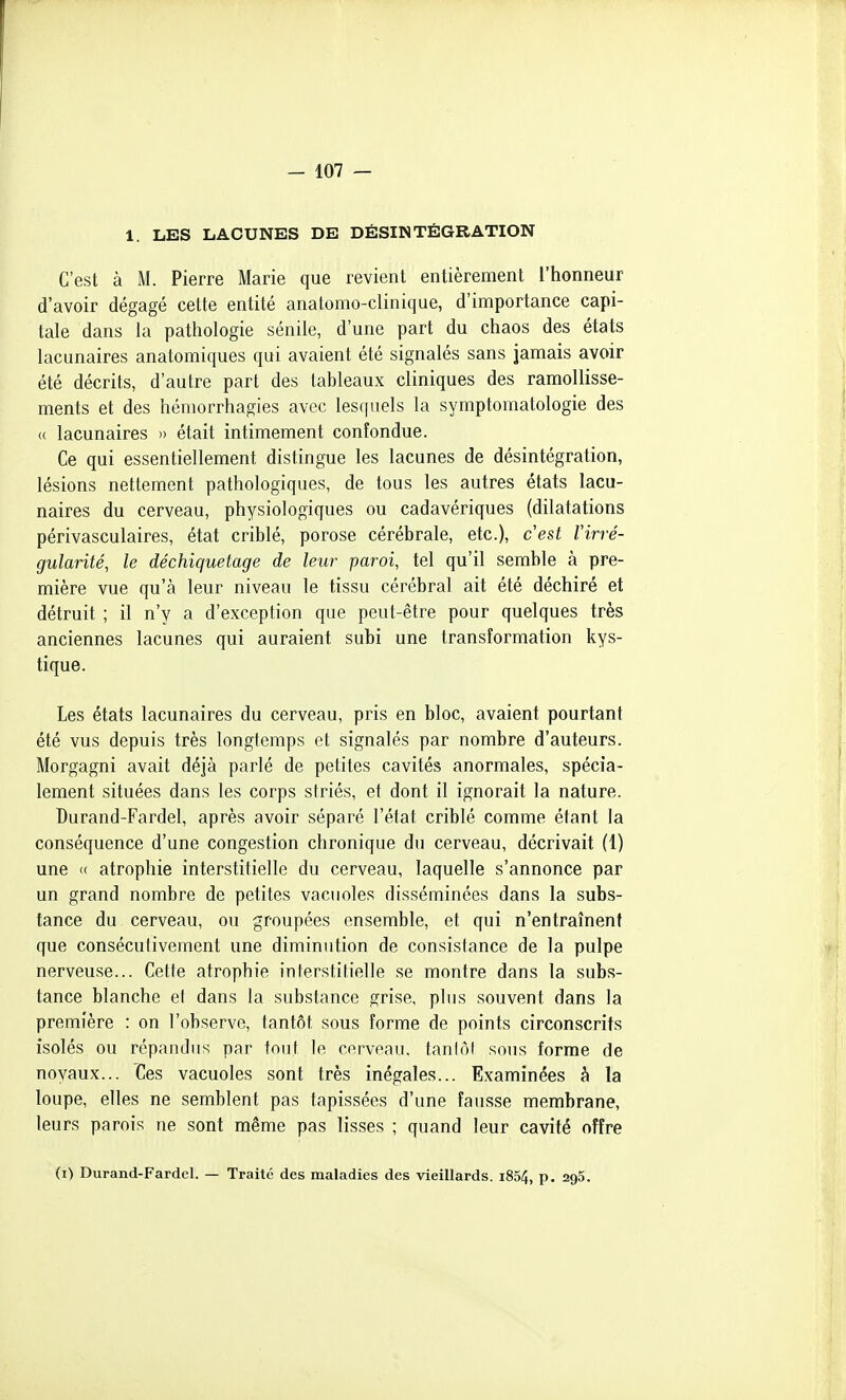 1. LES LACUNES DE DÉSINTÉGRATION C'est à M. Pierre Marie que revient entièrement l'honneur d'avoir dégagé cette entité anatomo-clinique, d'importance capi- tale dans la pathologie sénile, d'une part du chaos des états lacunaires anatomiques qui avaient été signalés sans jamais avoir été décrits, d'autre part des tableaux cliniques des ramollisse- ments et des héniorrhagies avec lesquels la symptomatologie des <( lacunaires » était intimement confondue. Ce qui essentiellement distingue les lacunes de désintégration, lésions nettement pathologiques, de tous les autres états lacu- naires du cerveau, physiologiques ou cadavériques (dilatations périvasculaires, état criblé, porose cérébrale, etc.), cest l'irré- gularité, le déchiqmtage de leur paroi, tel qu'il semble à pre- mière vue qu'à leur niveau le tissu cérébral ait été déchiré et détruit ; il n'y a d'exception que peut-être pour quelques très anciennes lacunes qui auraient subi une transformation kys- tique. Les états lacunaires du cerveau, pris en bloc, avaient pourtant été vus depuis très longtemps et signalés par nombre d'auteurs. Morgagni avait déjà parlé de petites cavités anormales, spécia- lement situées dans les corps striés, et dont il ignorait la nature. Durand-Fardel, après avoir séparé l'état criblé comme étant la conséquence d'une congestion chronique du cerveau, décrivait (1) une « atrophie interstitielle du cerveau, laquelle s'annonce par un grand nombre de petites vacuoles disséminées dans la subs- tance du cerveau, ou groupées ensemble, et qui n'entraînent que consécuiivement une diminution de consistance de la pulpe nerveuse... Cette atrophie interstitielle se montre dans la subs- tance blanche et dans la substance grise, plus souvent dans la première : on l'observe, tantôt sous forme de points circonscrits isolés ou répandus par tout le cerveau, taniôl sous forme de noyaux... Ces vacuoles sont très inégales... Examinées à la loupe, elles ne semblent pas tapissées d'une fausse membrane, leurs parois ne sont même pas lisses ; quand leur cavité offre (i) Durand-Fardcl. — Traité des maladies des vieillards. i854, p. 295.