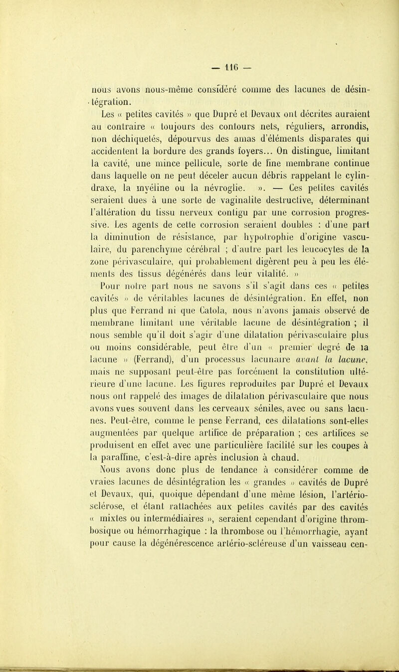 nous avons nous-même consfdêré comme des lacunes de désin- • tégration. Les « petites cavités » que Dupré et Devaux ont décrites auraient au contraire « toujours des contours nets, réguliers, arrondis, non déchiquetés, dépourvus des amas d'éléments disparates qui accidentent la bordure des grands foyers... On distingue, limitant la cavité, une mince pellicule, sorte de fine membrane continue dans laquelle on ne peut déceler aucun débris rappelant le cylin- draxe, la myéline ou la névroglie. ». — Ces petites cavités seraient dues à une sorte de vaginalite destructive, déterminant l'altération du tissu nerveux contigu par une corrosion progres- sive. Les agents de cette corrosion seraient doubles : d'une part la diminution de résistance, par hypolrophie d'origine vascu- laire, du parenchyme cérébral ; d'autre part les leucocytes de la zone périvasculaire, qui probablement digèrent peu à peu les élé- ments des tissus dégénérés dans leur vitalité. » Pour notre part nous ne savons s'il s'agit dans ces (( petites cavités 1) de véritables lacunes de désintégration. En el'fet, non plus que Ferrand ni que Catola, nous n'avons jamais observé de membrane limitant une véritable lacune de désintégration ; il nous semble qu'il doit s'agir d'une dilatation périvasculaire plus ou moins considérable, peut être d'un « premier degré de la lacune » (Ferrand), d'un processus lacunaire avauL la lacune, mais ne supposant peut-être pas forcément la constitution ulté- rieure d'une lacune. Les figures reproduites par Dupré et Devaux nous ont rappelé des images de dilatation périvasculaire que nous avons vues souvent dans les cerveaux séniles, avec ou sans lacu- nes. Peut-être, comme le pense Ferrand, ces dilatations sont-elles augmentées par quelque artifice de préparation ; ces artifices se produisent en effet avec une particulière facilité sur les coupes à la paraffine, c'est-à-dire après inclusion à chaud. Nous avons donc plus de tendance à considérer comme de vraies lacunes de désintégration les (( grandes d cavités de Dupré et Devaux, qui, quoique dépendant d'une même lésion, l'artério- sclérose, et étant rattachées aux petites cavités par des cavités « mixtes ou intermédiaires )>, seraient cependant d'origine Ihrom- bosique ou hémorrhagique : la thrombose ou I bémorrhagie, ayant pour cause la dégénérescence artério-scléreuse d'un vaisseau cen-
