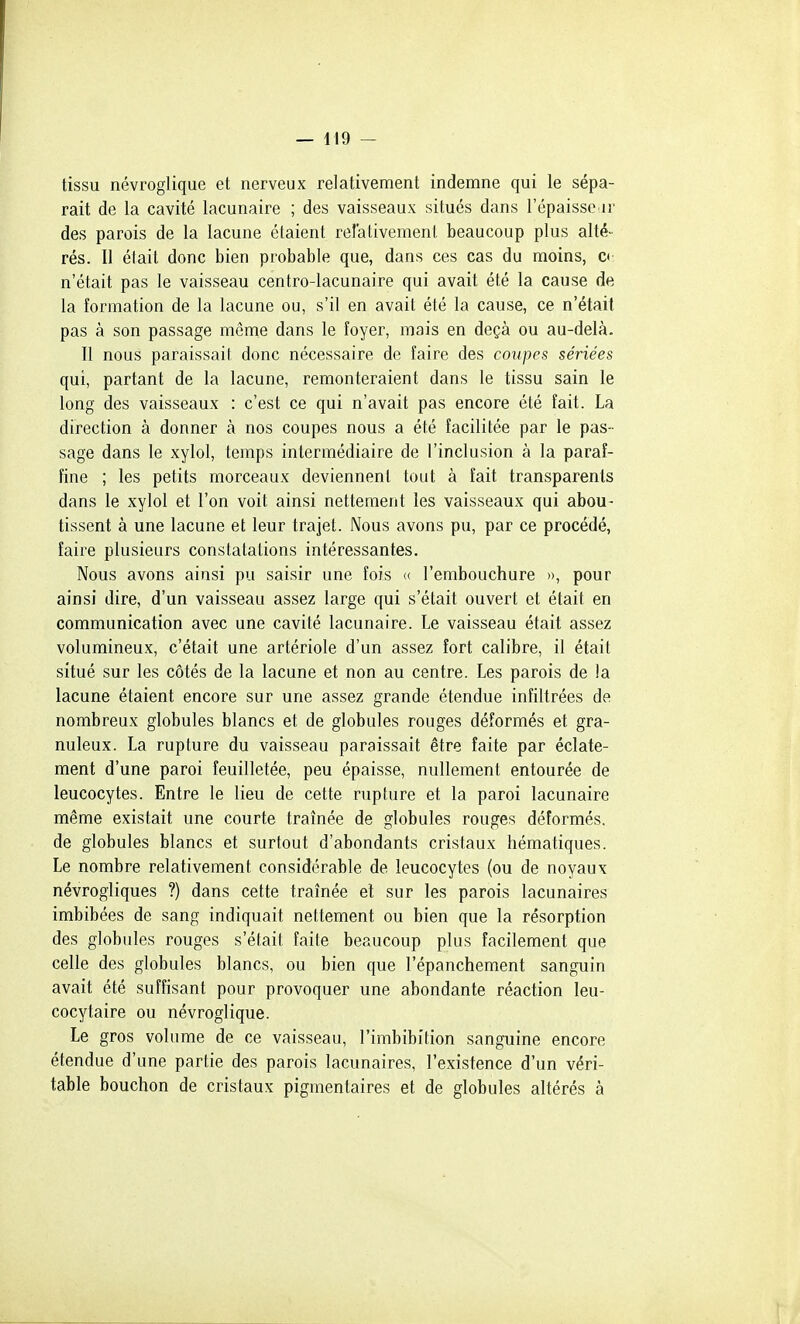 tissu névroglique et nerveux relativement indemne qui le sépa- rait de la cavité lacunaire ; des vaisseaux situés dans l'épaisse ir des parois de la lacune étaient relativement beaucoup plus alté- rés. Il éiait donc bien probable que, dans ces cas du moins, c< n'était pas le vaisseau centro-lacunaire qui avait été la cause de la formation de la lacune ou, s'il en avait été la cause, ce n'était pas à son passage même dans le îoyer, mais en deçà ou au-delà. 11 nous paraissait donc nécessaire de faire des couipes sériées qui, partant de la lacune, remonteraient dans le tissu sain le long des vaisseaux : c'est ce qui n'avait pas encore été fait. La direction à donner à nos coupes nous a été facilitée par le pas- sage dans le xylol, temps intermédiaire de l'inclusion à la paraf- fine ; les petits morceaux deviennent tout à fait transparents dans le xylol et l'on voit ainsi nettement les vaisseaux qui abou- tissent à une lacune et leur trajet. Nous avons pu, par ce procédé, faire plusieurs constatations intéressantes. Nous avons ainsi pu saisir une fois (( l'embouchure », pour ainsi dire, d'un vaisseau assez large qui s'était ouvert et était en communication avec une cavité lacunaire. Le vaisseau était assez volumineux, c'était une artériole d'un assez fort calibre, il était situé sur les côtés de la lacune et non au centre. Les parois de la lacune étaient encore sur une assez grande étendue infiltrées de nombreux globules blancs et de globules rouges déformés et gra- nuleux. La rupture du vaisseau paraissait être faite par éclate- ment d'une paroi feuilletée, peu épaisse, nullement entourée de leucocytes. Entre le lieu de cette rupture et la paroi lacunaire même existait une courte traînée de globules rouges déformés, de globules blancs et surtout d'abondants cristaux hématiques. Le nombre relativement considérable de leucocytes (ou de noyaux névrogliques ?) dans cette traînée et sur les parois lacunaires imbibées de sang indiquait nettement ou bien que la résorption des globules rouges s'était faite beaucoup plus facilement que celle des globules blancs, ou bien que l'épanchement sanguin avait été suffisant pour provoquer une abondante réaction leu- cocytaire ou névroglique. Le gros volume de ce vaisseau, l'imbibition sanguine encore étendue d'une partie des parois lacunaires, l'existence d'un véri- table bouchon de cristaux pigmentaires et de globules altérés à