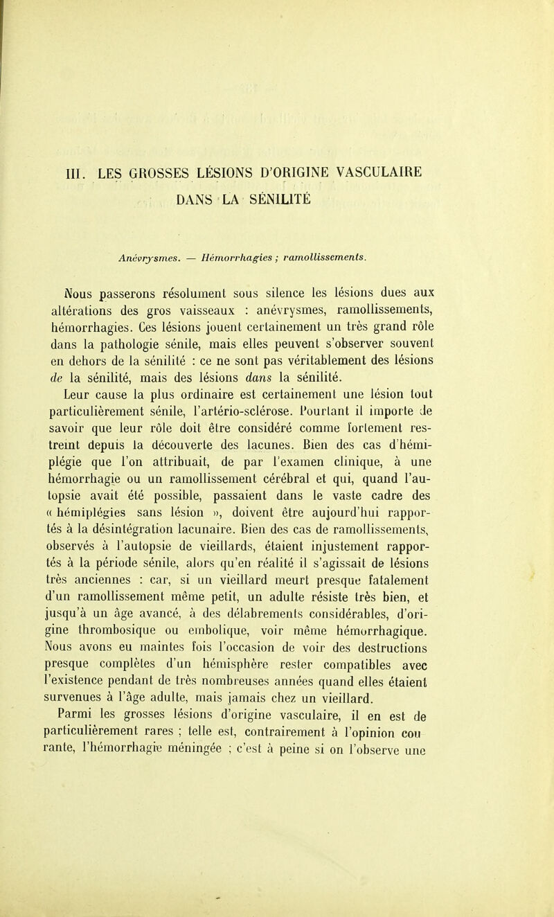 III. LES GROSSES LÉSIONS D'ORIGINE VASCULAIRE DANS LA SÉNILITÉ Anévrysmes. — Hémorrhagies ; ramollissements. Nous passerons résolument sous silence les lésions dues aux altérations des gros vaisseaux : anévrysmes, ramollissements, hémorrhagies. Ces lésions jouent certainement un très grand rôle dans la pathologie sénile, mais elles peuvent s'observer souvent en dehors de la sénilité : ce ne sont pas véritablement des lésions de la sénilité, mais des lésions dans la sénilité. Leur cause la plus ordinaire est certainement une lésion tout particulièrement sénile, l'artério-sclérose. Pourtant il importe de savoir que leur rôle doit être considéré comme îorlement res- tremt depuis la découverte des lacunes. Bien des cas d'hémi- plégie que l'on attribuait, de par l'examen clinique, à une hémorrhagie ou un ramollissement cérébral et qui, quand l'au- topsie avait été possible, passaient dans le vaste cadre des « hémiplégies sans lésion », doivent être aujourd'hui rappor- tés à la désintégration lacunaire. Bien des cas de ramollissements, observés à l'autopsie de vieillards, étaient injustement rappor- tés à la période sénile, alors qu'en réalité il s'agissait de lésions très anciennes : car, si un vieillard meurt presque fatalement d'un ramollissement même petit, un adulte résiste très bien, et jusqu'à un âge avancé, à des délabrements considérables, d'ori- gine thrombosique ou embolique, voir même hémorrhagique. Nous avons eu maintes fois l'occasion de voir des destructions presque complètes d'un hémisphère rester compatibles avec l'existence pendant de très nombreuses années quand elles étaient survenues à l'âge adulte, mais jamais chez un vieillard. Parmi les grosses lésions d'origine vasculaire, il en est de particulièrement rares ; telle est, contrairement à l'opinion cou rante, l'hémorrhagie méningée ; c'est à peine si on l'observe une