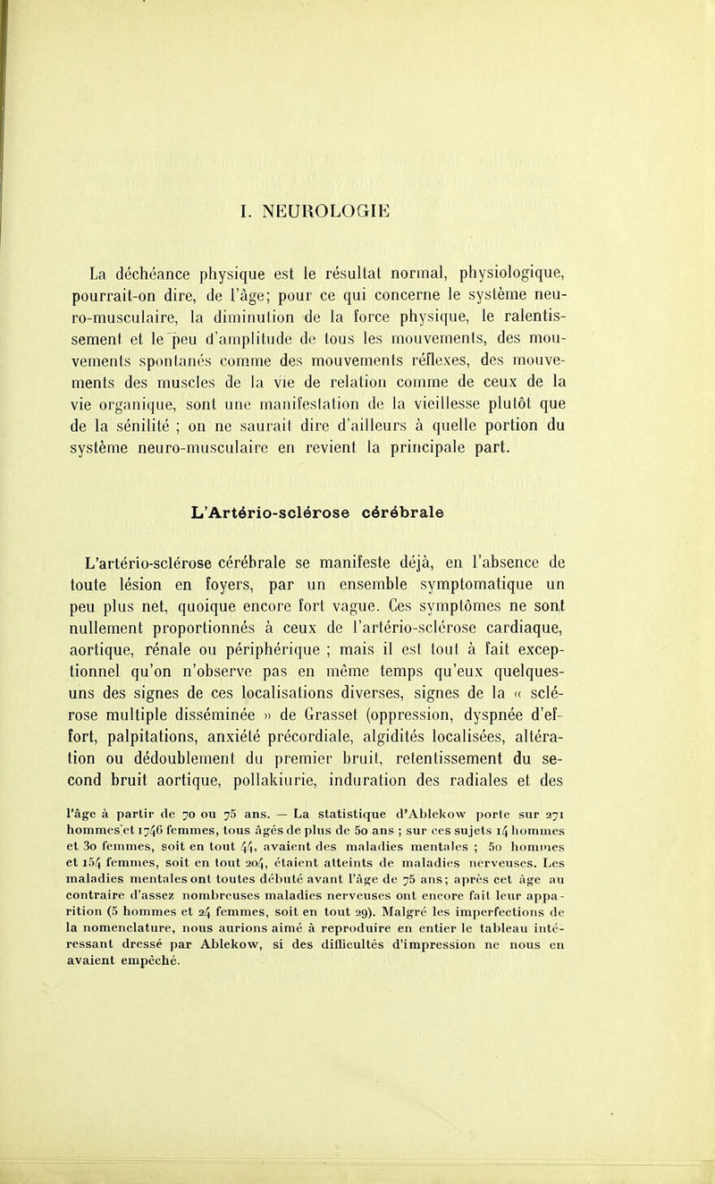 I. NEUROLOGIE La déchéance physique est le résultat normal, physiologique, pourrait-on dire, de l'âge; pour ce qui concerne le système neu- ro-musculaire, la diminution de la force physique, le ralentis- sement et le peu d'amplitude de tous les mouvements, des mou- vements sponlanés com.me des mouvements réflexes, des mouve- ments des muscles de la vie de relation comme de ceux de la vie organique, sont une manifeslation de la vieillesse plutôt que de la sénilité ; on ne saurait dire d'ailleurs à quelle portion du système neuro-musculaire en revient la principale part. L'Artério-sclérose cérébrale L'artério-sclérose cérébrale se manifeste déjà, en l'absence de toute lésion en foyers, par un ensemble symptomatique un peu plus net, quoique encore fort vague. Ces symptômes ne sont nullement proportionnés à ceux de l'artério-sclérose cardiaque, aortique, rénale ou périphérique ; mais il est tout à fait excep- tionnel qu'on n'observe pas en même temps qu'eux quelques- uns des signes de ces localisations diverses, signes de la « sclé- rose multiple disséminée » de Grasset (oppression, dyspnée d'ef- fort, palpitations, anxiété précordiale, algidités localisées, altéra- tion ou dédoublement du premier bruit, retentissement du se- cond bruit aortique, pollakiurie, induration des radiales et des l'âge à partir de 70 ou ^5 ans. — La statistique d'Ablekow j)orte sur 271 hommes'et 174C femmes, tous âgés de plus de 5o ans ; sur ces sujets 14 hommes et 3o femmes, soit en tout 44> avaient des maladies mentales ; 5o hommes et io4 femmes, soit en tout 204, étaient atteints de maladies nerveuses. Les maladies mentales ont toutes débuté avant l'âge de 75 ans; après cet âge au contraire d'assez nombreuses maladies nerveuses ont encore fait leur appa- rition (5 hommes et 24 femmes, soit en tout 29). Malgré les imperfections de la nomenclature, nous aurions aimé à reproduire en entier le tableau inté- ressant dressé par Ablekow, si des diflicultés d'impression ne nous en avaient empêché.