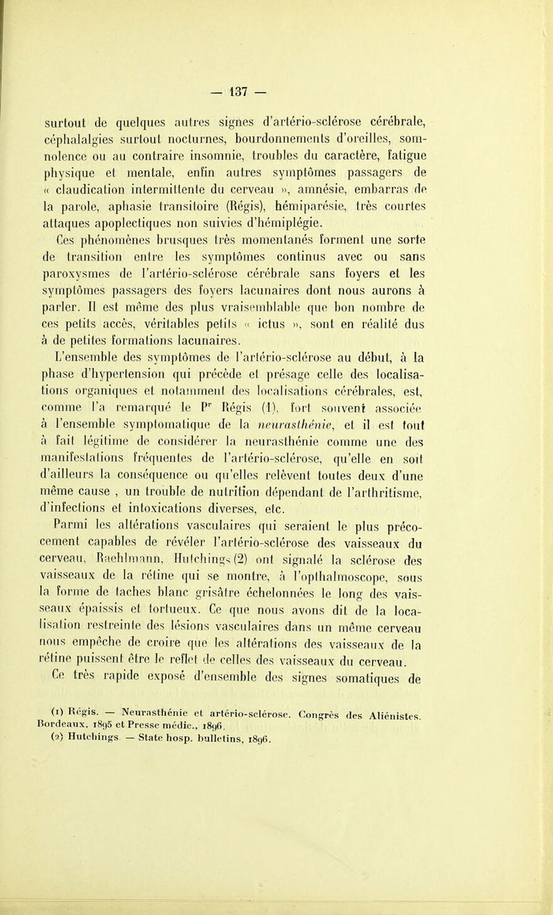 surtout de quelques autres signes d'artério-sclérose cérébrale, céphalalgies surtout nocturnes, bourdonnements d'oreilles, som- nolence ou au contraire insomnie, troubles du caractère, fatigue physique et mentale, enfin autres symptômes passagers de « claudication intermittente du cerveau », amnésie, embarras de la parole, aphasie transitoire (Régis), hémiparésie, très courtes attaques apoplectiques non suivies d'hémiplégie. Ces phénomènes brusques très momentanés forment une sorte de transition entre les symptômes continus avec ou sans paroxysmes de l'artério-sclérose cérébrale sans foyers et les symptômes passagers des foyers lacunaires dont nous aurons à parler. Il est même des plus vraisiMublable que bon nombre de ces petits accès, véritables petils <( ictus », sont en réalité dus à de petites formations lacunaires. L'ensemble des symptômes de l'artério-sclérose au début, à la phase d'hypertension qui précède et présage celle des localisa- tions organiques et notamment des localisations cérébrales, est, comme l'a remarqué le P Régis (1), fort souvent associée à l'ensemble symptomalique de la yieurasthénie, et il est tout à fait légitime de considérer la neurasthénie comme une des manifestations fréquentes de l'artério-sclérose, qu'elle en soit d'ailleurs la conséquence ou qu'elles relèvent toutes deux d'une même cause , un trouble de nutrition dépendant de l'arthritisme, d'infections et intoxications diverses, etc. Parmi les altérations vasculaires qui seraient le plus préco- cement capables de révéler l'artério-sclérose des vaisseaux du cerveau, Riiehlmann, Hulching^(2) ont signalé la sclérose des vaisseaux de la réline qui se montre, à l'opthalmoscope, sous la forme de taches blanc grisâtre échelonnées le long des vais- seaux épaissis et tortueux. Ce que nous avons dit de la loca- lisation restreinte des lésions vasculaires dans un même cerveau nous empêche de croire que les altérations des vaisseaux de la rétine puissent être le reflet de celles des vaisseaux du cerveau. Ce très rapide exposé d'ensemble des signes somatiques de (1) Régis. — Neurasthénie et artério-sclérose. Congrès des Aliénistes. Bordeaux, i8o5 et Presse médic, 1896. (2) Hutchings. — State hosp. bulletins, 1896.