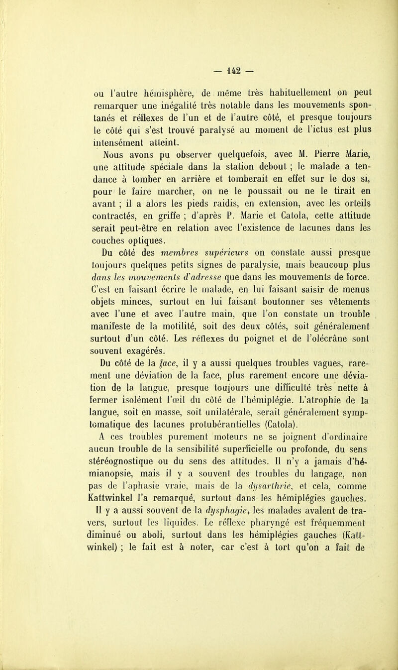 ou l'autre hémisphère, de même très hahituellement on peut remarquer une inégalité très notable dans les mouvements spon- tanés et réflexes de l'un et de l'autre côté, et presque toujours le côté qui s'est trouvé paralysé au moment de l'ictus est plus intensément atteint. Nous avons pu observer quelquefois, avec M. Pierre Marie, une attitude spéciale dans la station debout ; le malade a ten- dance à tomber en arrière et tomberait en effet sur le dos si, pour le faire marcher, on ne le poussait ou ne le tirait en avant ; il a alors les pieds raidis, en extension, avec les orteils contractés, en griffe ; d'après P. iMarie et Catola, cette attitude serait peut-être en relation avec l'existence de lacunes dans les couches optiques. Du côté des membres supérieurs on constate aussi presque toujours quelques petits signes de paralysie, mais beaucoup plus dans les mouvements d'adresse que dans les mouvements de force. C'est en faisant écrire le malade, en lui faisant saisir de menus objets minces, surtout en lui faisant boutonner ses vêtements avec l'une et avec l'autre main, que l'on constate un trouble manifeste de la motilité, soit des deux côtés, soit généralement surtout d'un côté. Les réflexes du poignet et de l'olécrâne sont souvent exagérés. Du côté de la |ace, il y a aussi quelques troubles vagues, rare- ment une déviation de la face, plus rarement encore une dévia- tion de la langue, presque toujours une difficulté très nette à fermer isolément l'œil du côté de l'hémiplégie. L'atrophie de la langue, soit en masse, soit unilatérale, serait généralement symp- lomatique des lacunes protubérantielles (Catola). A ces troubles purement moteurs ne se joignent d'ordinaire aucun trouble de la sensibilité superficielle ou profonde, du sens stéréognostique ou du sens des attitudes. 11 n'y a jamais d'hé- mianopsie, mais il y a souvent des troubles du langage, non pas de l'aphasie vraie, mais de la dysarthrie, et cela, comme Kattwinkel l'a remarqué, surtout dans les hémiplégies gauches. Il y a aussi souvent de la dysphagie, les malades avalent de tra- vers, surtout les liquides. Le réflexe pharyngé est fréquemment diminué ou aboli, surtout dans les hémiplégies gauches (Katt- winkel) ; le fait est à noter, car c'est à tort qu'on a fait de