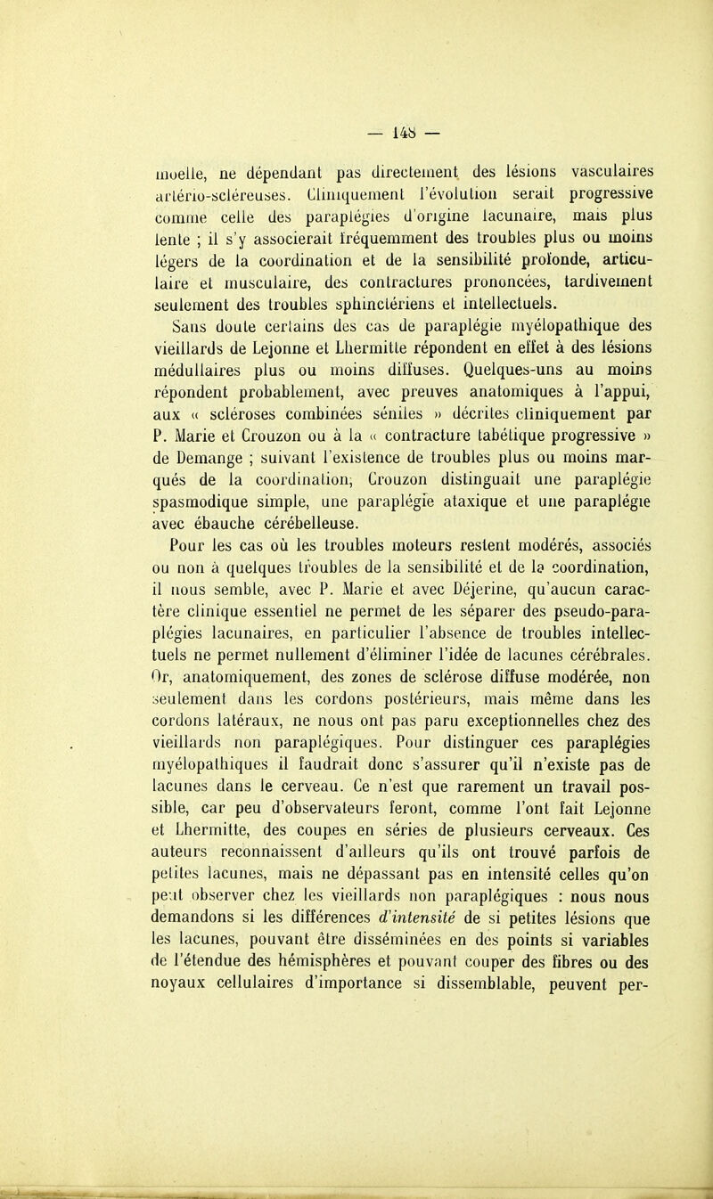 uioelie, ne dépendant pas directement des lésions vasculaires arléno-sciéreuses. Ciiniquement l'évolution serait progressive comme celle des paraplégies d'origine lacunaire, mais plus lente ; il s'y associerait fréquemment des troubles plus ou moins légers de la coordination et de la sensibilité proïonde, articu- laire et musculaire, des contractures prononcées, tardivement seulement des troubles sphinclériens et intellectuels. Sans doute certains des cas de paraplégie myélopathique des vieillards de Lejonne et Lhermitte répondent en effet à des lésions médullaires plus ou moins diffuses. Quelques-uns au moins répondent probablement, avec preuves anatomiques à l'appui, aux « scléroses combinées séniles » décrites cliniquement par P. Marie et Crouzon ou à la « contracture tabétique progressive » de Démange ; suivant l'existence de troubles plus ou moins mar- qués de la coordination, Crouzon distinguait une paraplégie spasmodique simple, une paraplégie ataxique et une paraplégie avec ébauche cérébelleuse. Pour les cas où les troubles moteurs restent modérés, associés ou non à quelques troubles de la sensibilité et de la coordination, il nous semble, avec P. Marie et avec Déjerine, qu'aucun carac- tère clinique essentiel ne permet de les séparer des pseudo-para- plégies lacunaires, en particulier l'absence de troubles intellec- tuels ne permet nullement d'éliminer l'idée de lacunes cérébrales. Or, anatomiquement, des zones de sclérose diffuse modérée, non seulement dans les cordons postérieurs, mais même dans les cordons latéraux, ne nous ont pas paru exceptionnelles chez des vieillards non paraplégiques. Pour distinguer ces paraplégies rnyélopathiques il faudrait donc s'assurer qu'il n'existe pas de lacunes dans le cerveau. Ce n'est que rarement un travail pos- sible, car peu d'observateurs feront, comme l'ont fait Lejonne et Lhermitte, des coupes en séries de plusieurs cerveaux. Ces auteurs reconnaissent d'ailleurs qu'ils ont trouvé parfois de petites lacunes, mais ne dépassant pas en intensité celles qu'on peut observer chez les vieillards non paraplégiques : nous nous demandons si les différences d'intensité de si petites lésions que les lacunes, pouvant être disséminées en des points si variables de l'étendue des hémisphères et pouvant couper des fibres ou des noyaux cellulaires d'importance si dissemblable, peuvent per-