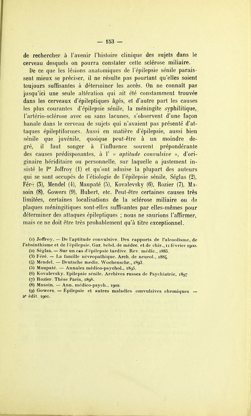 de rechercher à l'avenir l'histoire clinique des sujets dans le cerveau desquels on pourra constater cette sclérose miliaire. De ce que les lésions analomiques de l'épilepsie sénile parais- sent mieux se préciser, il ne résulte pas pourtant qu'elles soient toujours suffisantes à déterminer les accès. On ne connaît pas jusqu'ici une seule altération qui ait été constamment trouvée dans les cerveaux d'épileptiques âgés, et d'autre part les causes les plus courantes d'épilepsie sénile, la méningite syphilitique, l'artério-sclérose avec ou sans lacunes, s'observent d'une façon banale dans le cerveau de sujets qui n'avaient pas présenté d'at- taques épileptiîormes. Aussi en matière d'épilepsie, aussi bien sénile que juvénile, quoique peut-être à un moindre de- gré, il faut songer à l'influence souvent prépondérante des causes prédisposantes, à 1' « aptitude convulsive », d'ori- ginaire hériditaire ou personnelle, sur laquelle a justement in- sisté le P Joffroy (1) et qu'ont admise la plupart des auteurs qui se sont occupés de l'étiologie de l'épilepsie sénile, Séglas (2), Fér-; (3), Mendel (4), Maupaté (5), Kovalevsky (6), Rozier (7), M.i- soin (8), Gowers (9), Hubert, etc. Peut-être certaines causes très limitées, certaines localisations de la sclérose miliaire ou de plaques méningitiques sont-elles suffisantes par elles-mêmes pour déterminer des attaques épileptiques ; nous ne saurions l'affirmer, mais ce ne doit être très probablement qu'à titre exceptionnel. (1) Joffroy. — De l'aptitude convulsive. Des rapports de l'alcoolisme, de l'absinthisme et de l'épilepsie. Gaz. hebd. de rnédec. et de chir., ii février 1900. (2) Séglas. — Sur un cas d'épilepsie tardive. Rev. médic, i885. (3) Féré. — La faniille névropathique. Arch. de neurol., 1884. (4) Mendel. —Deutsche niedic. Wochenschr., 1898. (5) Maupaté. — Annales médico-psychol., 1896. (6) Kovalevsky. Epilepsie sénile. Archives russes de Psychiatrie, 1897 (7) Rozier. Thèse Paris, 1898. (8) Masoin. — Ann. médico-psych., 1902. (9) Gowers. — Epilepsie et autres maladies convulsives chroniques — a» édil. 1901.