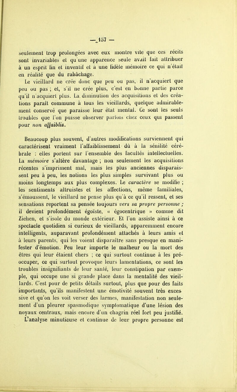 —Jo7 — seulement trop prolongées avec eux montre vite que ces récils sont invariables et qu une apparence seule avait fait attribuer à un esprit tin et inventif et à une ïidèle mémoire ce qui n elail en réalité que du rabâchage. Le vieillard ne crée donc que peu ou pas, il n'acquiert que peu ou pas ; et, s'il ne crée plus, c'est en bonne partie parce qu'il n'acquiert plus. La. diminution des acquisitions et des créa- tions parait commune à tous les vieillards, quelque admirable- ment conservé que paraisse leur état mental. Ce sont les seuls troubles que l'on puisse observer parfois chez ceux qui passent pour non aHaiblis. Beaucoup plus souvent, d'autres modifications surviennent qui caractérisent vraiment l'affaiblissement du à la sénilité céré- brale : elles portent sur l'ensemble des facultés intellectuelles. La mémoire s'altère davantage ; non seulement les acquisitions récentes s'impriment mal, mais les plus anciennes disparais- sent peu à peu, les notions les plus simples survivant plus ou moins longtemps aux plus complexes. Le caractère se modifie ; les sentiments altruistes et les affections, même familiales, s'émoussent, le vieillard ne pense plus qu'à ce qu'il ressent, et ses sensations reportent sa pensée toujours vers sa propre personne ; il devient profondément égoïste, (( égocentrique » comme dit Ziehen, et s'isole du monde extérieur. Et l'on assiste ainsi à ce spectacle quotidien si curieux de vieillards, apparemment encore intelligents, auparavant profondément attachés à leurs amis et à leurs parents, qui les voient disparaître sans presque en mani- fester d'émotion. Peu leur importe le malheur ou la mort des êtres qui leur étaient chers ; ce qui surtout continue à les pré- occuper, ce qui surtout provoque leurs lamentations, ce sont les troubles insignifiants de leur santé, leur constipation par exem- ple, qui occupe une si grande place dans la mentalité des vieil- lards. C'est pour de petits détails surtout, plus que pour des faits importants, qu'ils manifestent une émotivité souvent très excès, sive et qu'on les voit verser des larmes, manifestation non seule- ment d'un pleurer spasmodique symptomatique d'une lésion des noyaux centraux, mais encore d'un chagrin réel fort peu justifié, analyse minutieuse et continue de leur propre personne est