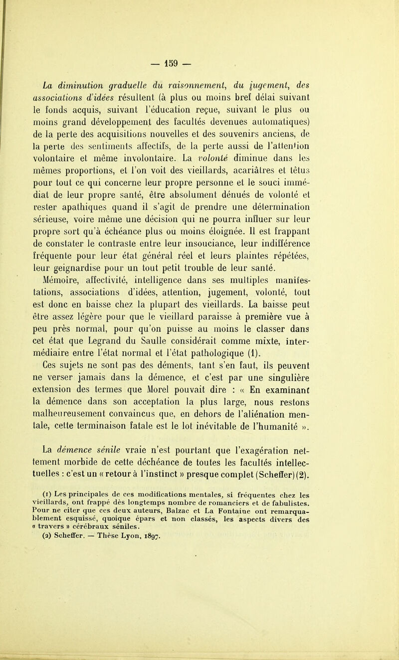 La diminution graduelle du raisonnement, du iugement, des associations d'idées résultent (à plus ou moins bref délai suivant le fonds acquis, suivant l'éducation reçue, suivant le plus ou moins grand développement des facultés devenues automatiques) de la perte des acquisitions nouvelles et des souvenirs anciens, de la perte des sentiments affectifs, de la perte aussi de l'attention volontaire et même involontaire. La volonté diminue dans les mêmes proportions, et l'on voit des vieillards, acariâtres et têtus pour tout ce qui concerne leur propre personne et le souci immé- diat de leur propre santé, être absolument dénués de volonté et rester apathiques quand il s'agit de prendre une détermination sérieuse, voire même une décision qui ne pourra influer sur leur propre sort qu'à échéance plus ou moins éloignée. Il est frappant de constater le contraste entre leur insouciance, leur indifférence fréquente pour leur état général réel et leurs plaintes répétées, leur geignardise pour un tout petit trouble de leur santé. Mémoire, affectivité, intelligence dans ses multiples manifes- tations, associations d'idées, attention, jugement, volonté, tout est donc en baisse chez la plupart des vieillards. La baisse peut être assez légère pour que le vieillard paraisse à première vue à peu près normal, pour qu'on puisse au moins le classer dans cet état que Legrand du Saulle considérait comme mixte, inter- médiaire entre l'état normal et l'état pathologique (1). Ces sujets ne sont pas des déments, tant s'en faut, ils peuvent ne verser jamais dans la démence, et c'est par une singulière extension des termes que Alorel pouvait dire : <( En examinant la démence dans son acceptation la plus large, nous restons malheureusement convaincus que, en dehors de l'aliénation men- tale, cette terminaison fatale est le lot inévitable de l'humanité ». La démence sénile vraie n'est pourtant que l'exagération net- tement morbide de cette déchéance de toutes les facultés intellec- tuelles : c'est un «retour à l'instinct » presque complet (Schefler)(2). (r) Les principales de ces modifications mentales, si fréquentes chez les vieillards, ont frappé dès longtemps nombre de romanciers et de fabulistes. Pour ne citer que ces deux auteurs, Balzac et La Fontaine ont remarqua- blement esquissé, quoique épars et non classés, les aspects divers des « travers » cérébraux séniles. (a) Scheffer. — Thèse Lyon, 1897.