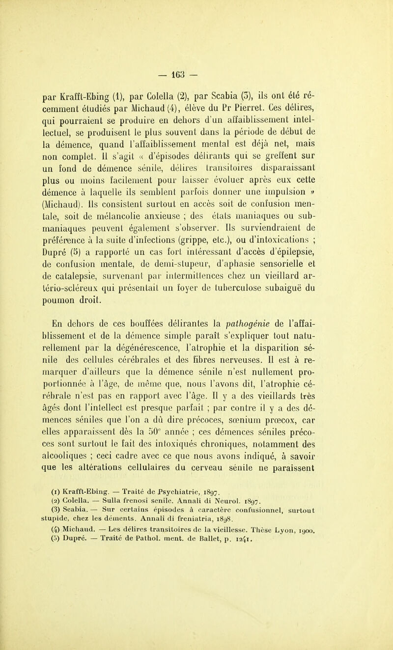 par Krafît-Ebing (1), par Colella (2), par Scabia (3), ils ont été ré- cemment étudiés par Michaud (4), élève du Pr Pierret. Ces délires, qui pourraient se produire en dehors d'un affaiblissement intel- lectuel, se produisent le plus souvent dans la période de début de la démence, quand l'affaiblissement mental est déjà net, mais non complet. 11 s'agit (( d'épisodes délirants qui se greffent sur un fond de démence sénile, délires transitoires disparaissant plus ou moins facilement pour laisser évoluer après eux cette démence à laquelle ils semblent parfois donner une impulsion (Michaud). Ils consistent surtout en accès soit de confusion men- tale, soit de mélancolie anxieuse ; des états maniaques ou sub- maniaques peuvent également s'observer. Ils surviendraient de préférence à la suite d'infections (grippe, etc.), ou d'intoxications ; Dupré (5) a rapporté un cas fort intéressant d'accès d'épilepsie, de confusion mentale, de demi-stupeur, d'aphasie sensorielle et de catalepsie, survenant par intermittences chez un vieillard ar- tério-scléreux qui présentait un foyer de tuberculose subaiguë du poumon droit. En dehors de ces bouffées délirantes la pathogénie de l'affai- blissement et de la démence simple paraît s'expliquer tout natu- rellement par la dégénérescence, l'atrophie et la disparition sé- nile des cellules cérébrales et des fibres nerveuses. Il est à re- marquer d'ailleurs que la démence sénile n'est nullement pro- portionnée à l'âge, de même que, nous l'avons dit, l'atrophie cé- rébrale n'est pas en rapport avec l'âge. Il y a des vieillards très âgés dont l'intellect est presque parfait ; par contre il y a des dé- mences séniles que l'on a dû dire précoces, sœnium prœcox, car elles apparaissent dès la 50 année ; ces démences séniles préco- ces sont surtout le fait des intoxiqués chroniques, notamment des alcooliques ; ceci cadre avec ce que nous avons indiqué, à savoir que les altérations cellulaires du cerveau sénile ne paraissent (1) Krafft-Ebing. — Traité de Psychiatrie, 1897. (2) Colella. — SuUa frenosi senile. Annali di Neurol. 1897. (3) Scabia. — Sur certains épisodes à caractère eonfusionnel, surtout stupide, chez les déments. Annali di freniatria, i8y8. (4) Michaud. — Les délires transitoires de la vieillesse. Thèse Lyon, 1900, (5) Dupré. — Traité de Pathol. ment, de Ballet, p. 1241,