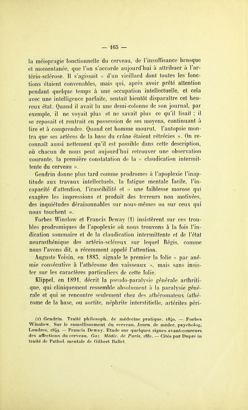 la méiopragie fonctionnelle du cerveau, de l'insuffisance brusque et momentanée, que l'on s'accorde aujourd'hui à attribuer à l'ar- tério-sclérose. Il s'agissait « d'un vieillard dont toutes les fonc- tions étaient convenables, mais qui, après avoir prêté attention pendant quelque temps à une occupation intellectuelle, et cela avec une intelligence parfaite, sentait bientôt disparaître cet heu- reux état. Quand il avait lu une demi-colonne de son journal, par exemple, il ne voyait plus et ne savait plus ce qu'il lisait ; il se reposait et rentrait en possession de ses moyens, continuant à lire et à comprendre. Quand cet homme mourut, l'autopsie mon- tra que ses artères de la base du crâne étaient rétrécies ». On re- connaît aussi nettement qu'il est possible dans cette description, où chacun de nous peut aujourd'hui retrouver une observation courante, la première constatation de la « claudication intermit- tente du cerveau ». Gendrin donne plus tard comme prodromes à l'apoplexie l'inap- titude aux travaux intellectuels, la fatigue mentale facile, l'in- capacité d'attention, l'irascibilité et « une faiblesse morose qui exagère les impressions et produit des terreurs non motivées, des inquiétudes déraisonnables sur nous-mêmes ou sur ceux qui nous touchent ». Forbes Winslow et Francis Deway (1) insistèrent sur ces trou- bles prodromiques de l'apoplexie on nous trouvons à la fois l'in- dication sommaire et de la claudication intermittente et de l'état neurasthénique des artério-scléreux sur lequel Régis, comme nous l'avons dit, a récemment appelé l'attention. Auguste Voisin, en 1883, signale le premier la folie « par ané- mie consécutive à l'athérome des vaisseaux », mais sans insis- ter sur les caractères particuliers de cette folie. Klippel, en 1891, décrit la pseudo-paralysie générale arthriti- que, qui cliniquement ressemble absolument à la paralysie géné- rale et qui se rencontre seulement chez des athéromateux (athé- rome de la base, ou aortite, néphrite interstitielle, artérites péri- (i) Gendrin. Traité philosoph. de médecine pratique, j84o. — Forbes Winslo'Y. Sur le ramollissement du cerveau. Joiirn. de mèdec. psycholog. Londres, i849. — Francis Deway. Etude sur quelques signes avant-coureurs des aflFections du cerveau. Gaz. Médic. de Paris, i85i. — Cités par Dupré in traité de Pathol. mentale de Gilbert Ballet.