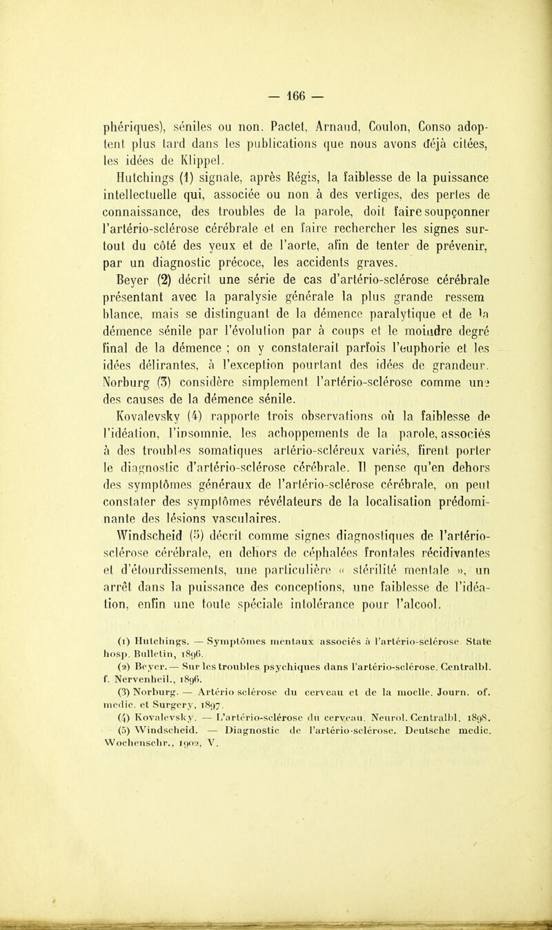 phériques), séniles ou non. Pactet, Arnaud, Coulon, Conso adop- tent plus tard dans les publications que nous avons déjà citées, les idées de Klippel. Hutchings (1) signale, après Régis, la faiblesse de la puissance intellectuelle qui, associée ou non à des vertiges, des pertes de connaissance, des troubles de la parole, doit faire soupçonner l'artério-sclérose cérébrale et en faire rechercher les signes sur- tout du côté des yeux et de l'aorte, afin de tenter de prévenir, par un diagnostic précoce, les accidents graves. Beyer (2) décrit une série de cas d'artério-sclérose cérébrale présentant avec la paralysie générale la plus grande ressem blance, mais se distinguant de la démence paralytique et de démence sénile par l'évolution par à coups et le moindre degré final de la démence ; on y constaterait parfois l'euphorie et les idées délirantes, à l'exception pourtant des idées de grandeur. Norburg (3) considère simplement l'artério-sclérose comme un'i des causes de la démence sénile. Kovalevsky (4) rapporte trois observations oij la faiblesse de l'idéation, l'insomnie, les achoppements de la parole, associés à des troubles somatiques artério-scléreux variés, firent porter le diagnostic d'artério-sclérose cérébrale. Tl pense qu'en dehors des symptômes généraux de l'artério-sclérose cérébrale, on peut constater des symptômes révélateurs de la localisation prédomi- nante des lésions vasculaires. Windscheid (-j) décrit comme signes diagnostiques de l'artério- sclérose cérébrale, en dehors de céphalées frontales récidivantes et d'étourdissements, une particulière k stérilité moniale », un arrêt dans la puissance des conceptions, une faiblesse de l'idéa- tion, enfin une toute spéciale intolérance pour l'alcool. (1) Hutchings. — Syinplônies mentaux associés à l'artério-sclérose State hosp. Bulletin, 1896. (2) Beyer.— Sur les troubles psychiques dans l'artério-sclérose. Centralbl. f. Nervenheil., iSgfi. (3) Norburj:?. — Artério sclérose du cerveau et de la moelle. Journ. of. medie. et Surg-ery. 1897, (4) Kovalevsky. — F/artério-sclérose du cerveau. Nenrol. Centralbl. 189S. (5) Windscheid. — Diagnostic de l'artério-sclérose. Deutsche medic. Woclienschr., igoy. V.