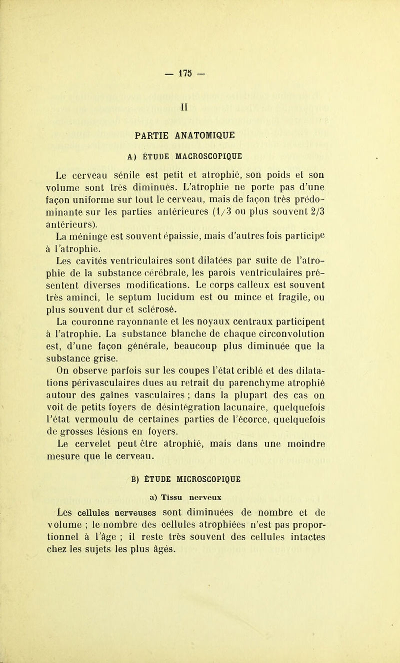 — 17ÎJ - II PARTIE ANATOMIQUE A) ÉTUDE MACROSCOPIQUE Le cerveau sénile est petit et atrophié, son poids et son volume sont très diminués. L'atrophie ne porte pas d'une façon uniforme sur tout le cerveau, mais de façon très prédo- minante sur les parties antérieures (1/3 ou plus souvent 2/3 antérieurs). La méninge est souvent épaissie, mais d'autres fois participe à l'atrophie. Les cavités ventriculaires sont dilatées par suite de l'atro- phie de la substance cérébrale, les parois ventriculaires pré- sentent diverses modifications. Le corps calleux est souvent très aminci, le septum lucidum est ou mince et fragile, ou plus souvent dur et sclérosé. La couronne rayonnante et les noyaux centraux participent à l'atrophie. La substance blanche de chaque circonvolution est, d'une façon générale, beaucoup plus diminuée que la substance grise. On observe parfois sur les coupes l'état criblé et des dilata- tions périvasculaires dues au retrait du parenchyme atrophié autour des gaines vascuiaires ; dans la plupart des cas on voit de petits foyers de désintégration lacunaire, quelquefois l'état vermoulu de certaines parties de l'écorce, quelquefois de grosses lésions en foyers. Le cervelet peut être atrophié, mais dans une moindre mesure que le cerveau. B) ÉTUDE MICROSCOPIQUE a) Tissu nerveux Les cellules nerveuses sont diminuées de nombre et de volume ; le nombre des cellules atrophiées n'est pas propor- tionnel à l'âge ; il reste très souvent des cellules intactes chez les sujets les plus âgés.