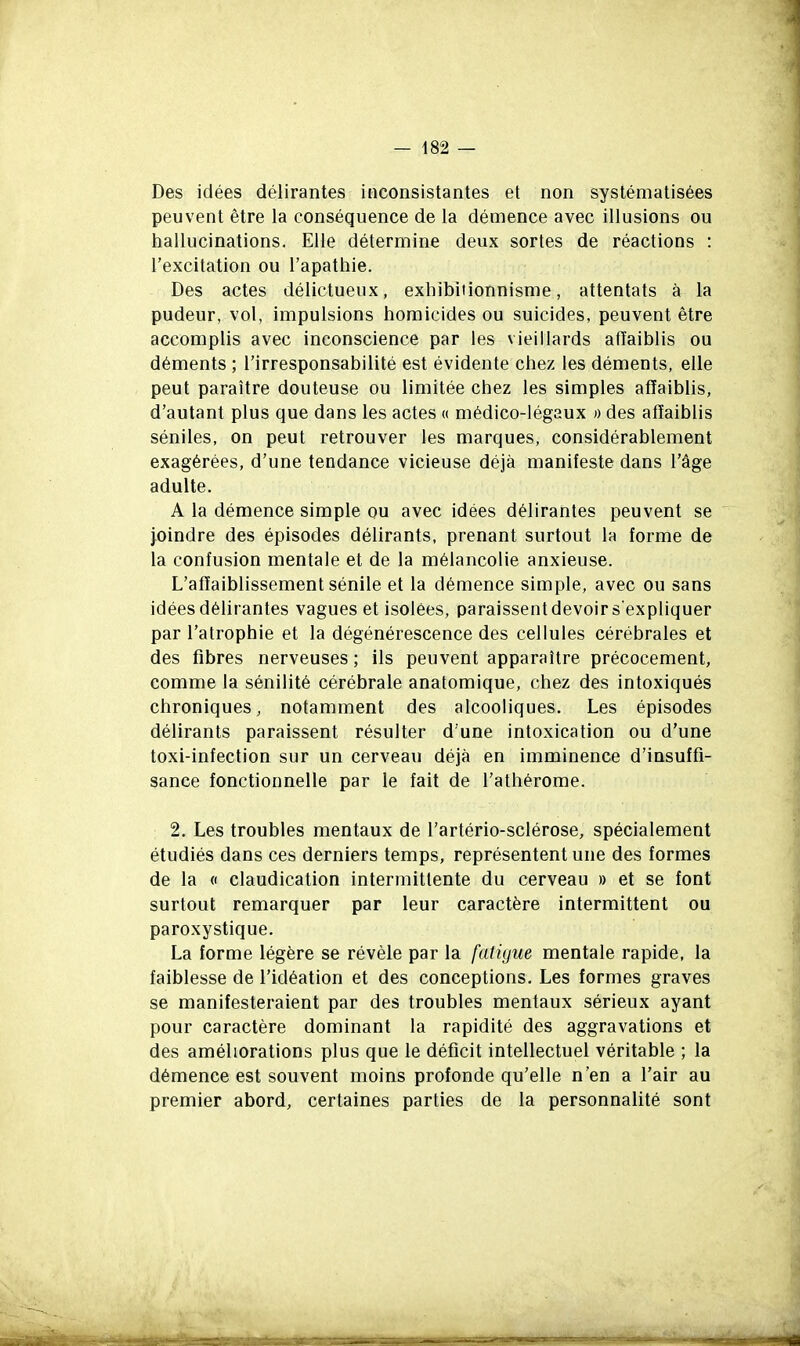 Des idées délirantes inconsistantes et non systématisées peuvent être la conséquence de la démence avec illusions ou hallucinations. Elle détermine deux sortes de réactions : l'excitation ou l'apathie. Des actes délictueux, exhibitionnisme, attentats à la pudeur, vol, impulsions homicides ou suicides, peuvent être accomplis avec inconscience par les vieillards afïaiblis ou déments ; l'irresponsabilité est évidente chez les déments, elle peut paraître douteuse ou limitée chez les simples afïaiblis, d'autant plus que dans les actes « médico-légaux » des affaiblis séniles, on peut retrouver les marques, considérablement exagérées, d'une tendance vicieuse déjà manifeste dans l'âge adulte. A la démence simple ou avec idées délirantes peuvent se joindre des épisodes délirants, prenant surtout la forme de la confusion mentale et de la mélancolie anxieuse. L'affaiblissement sénile et la démence simple, avec ou sans idées délirantes vagues et isolées, paraissent devoir s'expliquer par l'atrophie et la dégénérescence des cellules cérébrales et des fibres nerveuses ; ils peuvent apparaître précocement, comme la sénilité cérébrale anatomique, chez des intoxiqués chroniques, notamment des alcooliques. Les épisodes délirants paraissent résulter d'une intoxication ou d'une toxi-infection sur un cerveau déjà en imminence d'insuffi- sance fonctionnelle par le fait de l'athérome. 2. Les troubles mentaux de l'artério-sclérose, spécialement étudiés dans ces derniers temps, représentent une des formes de la « claudication intermittente du cerveau » et se font surtout remarquer par leur caractère intermittent ou paroxystique. La forme légère se révèle par la fatigue mentale rapide, la faiblesse de l'idéation et des conceptions. Les formes graves se manifesteraient par des troubles mentaux sérieux ayant pour caractère dominant la rapidité des aggravations et des améliorations plus que le déficit intellectuel véritable ; la démence est souvent moins profonde qu'elle n'en a l'air au premier abord, certaines parties de la personnalité sont