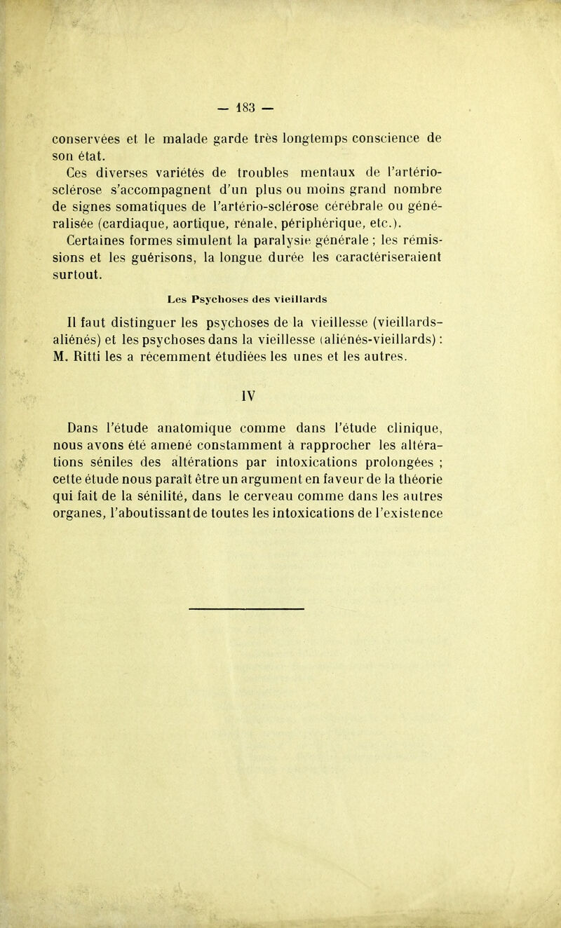 conservées et le malade garde très longtemps conscience de son état. Ces diverses variétés de troubles mentaux de l'artério- sclérose s'accompagnent d'un plus ou moins grand nombre de signes somatiques de l'artério-sclérose cérébrale ou géné- ralisée (cardiaque, aortique, rénale, périphérique, etc.). Certaines formes simulent la paralysie générale ; les rémis- sions et les guérisons, la longue durée les caractériseraient surtout. Les Psychoses des vieillai-ds Il faut distinguer les psychoses de la vieillesse (vieillards- aliénés) et les psychoses dans la vieillesse (aliénés-vieillards) : M. Ritti les a récemment étudiées les unes et les autres. IV Dans l'étude anatomique comme dans l'étude clinique, nous avons été amené constamment à rapprocher les altéra- tions séniles des altérations par intoxications prolongées ; cette étude nous paraît être un argument en faveur de la théorie qui fait de la sénilité, dans le cerveau comme dans les autres organes, l'aboutissant de toutes les intoxications de l'existence