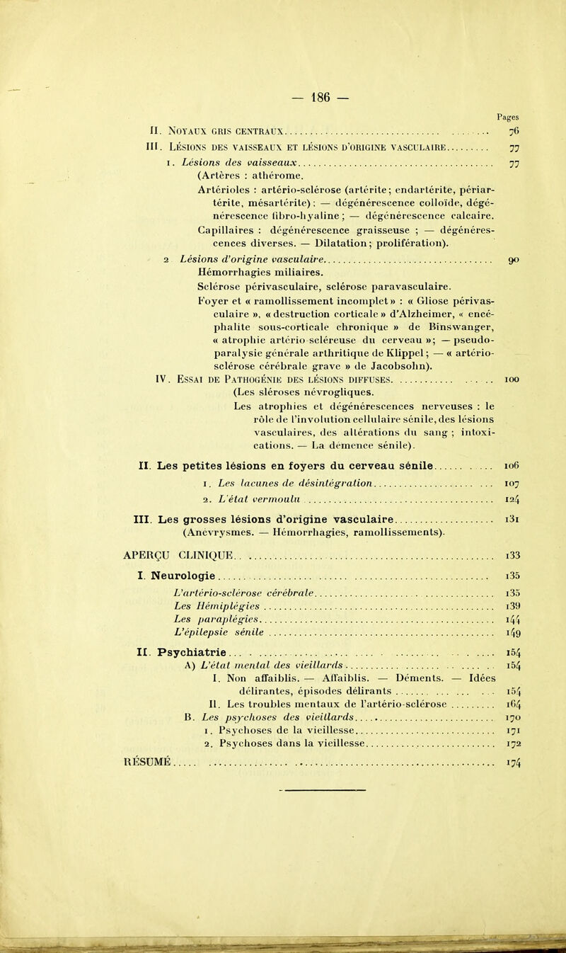 Pages II. Noyaux gris centraux ... 76 III. LÉSIONS DES VAISSEAUX ET LÉSIONS D'ORIGINE VASCULAIRE 77 I. Lésions des vaisseaux 77 (Artères : athérome. Artérioles : artério-sclérose (arlérite; endartérite, périar- térite, mésartérite) : — dégénérescence colloïde, dégé- nérescence libro-liyaline ;— dégénérescence calcaire. Capillaires : dégénérescence graisseuse ; — dégénéres- cences diverses. — Dilatation; prolifération). 2 Lésions d'origine vasculaire 90 Hémorrhagies miliaires. Sclérose périvasculaire, sclérose paravasculaire. Foyer et « ramollissement incomplet» : « Gliose périvas- culaire », «destruction corticale» d'Alzheimer, « encé- phalite sous-corticale chronique » de Binswanger, « atrophie artério scléreuse du cerveau»; — pseudo- paralysie générale arthritique de Klippel ; — « artério- sclérose cérébrale grave » de Jacobsohn). IV. Essai de Pathogénie des lésions diffuses loo (Les sléroses névrogliques. Les atrophies et dégénérescences nerveuses : le rôle de l'involntion cellulaire sénile, des lésions vasculaires, des altérations du sang ; intoxi- cations. — La démence sénile). II. Les petites lésions en foyers du cerveau sénile 106 1. Les lacunes de désintégration 107 2. L'état vermoulu 124 III. Les grosses lésions d'origine vasculaire i3i (Ancvrysmes. — Hémorrhagies, ramollissements). APERÇU CLINIQUE i33 I. Neurologie i35 L'artério-sclérose cérébrale i35 Les Hémiplégies i39 Les paraplégies i44 L'épilepsie sénile i49 II. Psychiatrie... . i54 A) L'état mental des vieillards i54 I. Non affaiblis. — AfTaiblis. — Déments. — Idées délirantes, épisodes délirants i54 II. Les troubles mentaux de l'ai-tério-sclérose if)4 B. Les psychoses des vieillards 170 1. Psychoses de la vieillesse 171 2. Psychoses dans la vieillesse 172 RÉSUMÉ 174