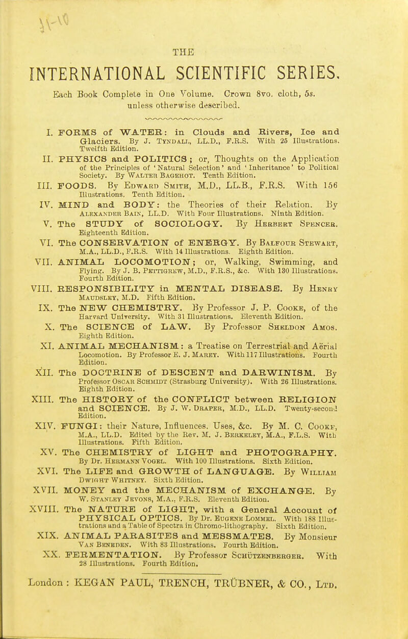 INTERNATIONAL SCIENTIFIC SERIES, Elach Book Complete in One Volume. Crown 8vo. cloth, 6s. unless otherwise described. I. FORMS of WATEB: in Clouds and Rivera, Ice and Glaciers. By J. Ttndaxi., LL.D., P.R.S. With 25 Illuntrations. Twelfth Edition. II. PHYSICS and POLITICS ; or, Thoughts on the Application of the Principles of ' Natural Selection' and ' Inheritance' to Political Society. By Walter Bagehot. Tenth Edition. III. FOODS. By Edward Smith, M.D., LL.B., E.E.S. With 166 Illustrations. Tenth Edition. IV. MIND and BODY: the Theories of their Relation. By Alexanher Baix, LL.D. With Four Illustrations. Ninth Edition. V. The STUDY of SOCIOLOGY. By Hebbert Spbnceh. Eighteenth Edition. VI. The CONSERVATION of ENERGY. By Balfour Stewakt, M.A., LL.D., P.R.S. With 14 Illustrations. Eighth Edition. VII. ANIMAL LOCOMOTION; or. Walking, Swimming, and Flying. By J. B. PBiTiGnKW, M.D., F.R.S., Sic. With 130 Illustrations. Fourth Edition. VIII. RESPONSIBILITY in MENTAL DISEASE. By Henry Maudsley, M.D. Fifth Edition. IX. The NEW CHEMISTRY. By Professor J. P. Cooke, of the Harvard TJnlTersity. With 31 Illustrations. Eleventh Edition. X. The SCIENCE of LAW. By Professor Sheldon Amos. Eighth Edition. XI. ANIMAL MECHANISM: a Treatise on Terrestrial and Aerial Locomotion. By Professor E. J. Marky. With 117 Illustrations. Fourth Edition. XII. The DOCTRINE of DESCENT and DARWINISM. By Professor Oscar Schmidt (Strasburg University). With 26 Illustrations. Eighth Edition. XIII. The HISTORY of the CONFLICT between RELIGION and SCIENCE. By J. W. Draper, M.D., LL.D. Twenty-seconJ Edition. XIV. FTTNTQI: their Nature, Influences. Uses, &c. By M. C. Cookf, M.A., LL.D. Edited by the Rev. M. J. Berkeley, M.A., F.L.S. With Illustrations. Fifth Edition. XV. The CHEMISTRY of LIGHT and PHOTOGRAPHY. By Dr. Hermann Vogel. With 100 Illustrations. Sixth Edition. XVI. The LIFE and GROWTH of LANGUAGE. By William DwiGHT Whitney. Sixth Edition. XVII. MONEY and the MECHANISM of EXCHANGE, By W. Stanley Jevons, M.A., P.R.S. Eleventh Edition. XVIII. The NATURE of LIGHT, with a General Account of PHYSICAL OPTICS. By Dr. Eugene Lommel. With 188 Illut- trations and a Table of Spectra in Chromo-lithography. Sixth Edition. XIX. ANIMAL PARASITES and MESSMATES. By Monsieur Va.s BKNKnEN. With 83 Illustrations. Fourth Edition. XX. FERMENTATION. By Professor ScHijTZENBBRGEH. With 28 Illustrations. Fourth Edition.