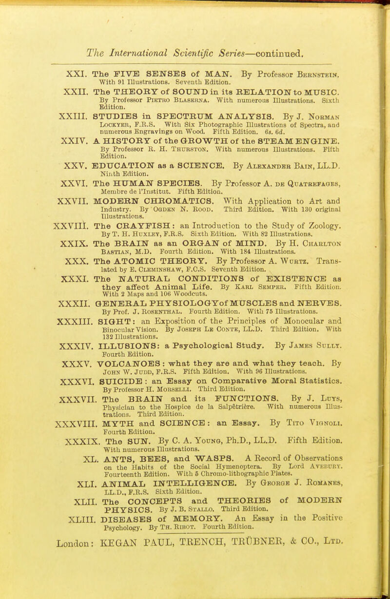 XXI. The FIVE SENSES of MAN. By Professor Beenstein, With 91 Illustrations. Seventh Edition. XXII. The THEORY of SOUND in its RELATION to MUSIC. By Professor Piktro Blaskrna. With numerous Illustrations. Sixth Edition. XXIII. STUDIES in SPECTRUM ANALYSIS. By J. Nobman LocKYEB, F.R.S. With Six Photographic Illustrations of Spectra, and numerous Engravings on Wood. Fifth Edition. 6s. 6d. XXIV. A HISTORY of the GROWTH of the STEAM ENGINE. By Professor R. H. Thurston. With numerous Illustrations. Fifth Edition. XXV. EDUCATION as a SCIENCE. By Alexandbb Bain, LL.D. Ninth Edition. XXVI. The HUMAN SPECIES. By Professor A. de Quatkefages, Membre de I'lnstitut. Fifth Edition. XXVII. MODERN CHROMATICS. With Application to Art and Industry. By Oqdkn N. Rood. Third Edition. With 130 original Illustrations. XXVIli. The CRAYFISH: an Introduction to the Study of Zoology. By T. H. HuxLKT, F.R.S, Sixth Edition. With 82 Illustrations. XXIX. The BRAIN as an ORGAN of MIND. By H. Charlton Bastian, M.D. Fourth Edition. With 184 Illustrations. XXX. The ATOMIC THEORY. By Professor A. Wchtz. Trans- lated by E. CLKMrNSHAW, F.C.S. Seventh Edition. XXXI. The NATURAL CONDITIONS of EXISTENCE as they affect Animal Life. By Karl Sbmpkr. Fifth Edition. With 2 Maps and 106 Woodcuts. XXXII. GENERAL PHYSIOLOGYof MUSCLES and NERVES. By Prof. J. Rosenthal. Fourth Edition. With 75 Illustrations. XXXIII. SIGHT: an Exposition of the Principles of Monocular and Binocular Vision. By Joseph Le Contb, LL.D. Third Edition. With 132 Illustrations. XXXIV. ILLUSIONS: a Psychological Study. By James Sully. Fourth Edition. XXXV. VOLCANOES : what they are and what they teach. By John W. Judu, F.R.S. Fifth Edition. With 96 Illustrations. XXXVI. SUICIDE : an Essay on Comparative Moral Statistics. By Professor H. Morsei.li. Third Edition. XXXVn. The BRAIN and its FUNCTIONS. By J. Luts, Physician to the Hospice de la Salp6tri6re. With numerous Illus- trations. Third Edition. XXXVIII. MYTH and SCIENCE : an Essay. By Tito Vionoli. Fourth Edition. XXXIX. The SUN. By C. A. Young, Ph.D., LL.D. Fifth Edition. With numerous Illustrations. XL. ANTS, BEES, and WASPS. A Record of Observations on the Habits of the Social Hymenoptera. By Lord Avebuby. Fourteenth Edition. With 6 Chromo-lithographic Plates. XLI. ANIMAL INTELLIGENCE. By George J. Romanes, LL.D., F.R.S. Si.xth Edition. XLII. The CONCEPTS and THEORIES of MODERN PHYSICS. By J. B. Stali.o. Third Edition. XLIII. DISEASES of MEMORY. An Essay in the Positive Psychology. By Th. Ribot. Fourth Edition.