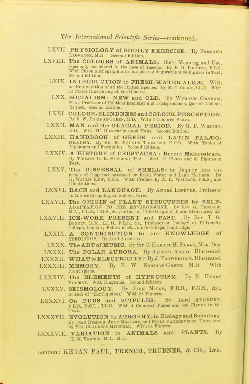 LXVIL PHYSIOLOGY-of BODILY EXERCISE. By Febnano Laghaxge, M.D. Second Edition. LXVIII. The COLOURS of ANIMALS: their Meaning and Use, especially considered in the case of Insects. By E. B. Poui/ro.v. F.R.fc. With Clironiolithographic Frontispiece and upwards of 60 Figures iuText, Second Edition. LXIX. INTRODUCTION to FRESH-WATER ALG^. With an Enumeration of all the British Species. By M. C. Cooke, LL.D. With 13 Plates Illustrating all the Genera. LXX. SOCIALISM: NEW and OLD. By William Ghaham, M.A.. Professor of Political Economy and Jurisprudence, Queen's College, Belfast. Second Edition. LXXI. COLOUR-BLINDNESSandCOLOUR-PERCEPTION. By I'\ W. Ediiidgb-Grekn, M.D. Witli 3 Coloured Plates. LXXII. MAN and the GLACIAL PERIOD. By G. F. Weight, D.D. With 111 Illustrations and Maps. Second Edition. LXXm. HANDBOOK of GREEK and LATIN PALEO- GRAPHY. By Sir E. Maunde Thompson, K.C.B. With Tables of Alphabets and Facsimiles. Second Edition. LXXIV. A HISTORY of CRUSTACEA : Recent Malacostraca. Bv THOMA.S R. B. Stebbing, M.A. With 19 Plates and 32 Figures in Text. LXXV. The DISPERSAL of SHELLS: an Inquiry into the means of Dispersal ijo^sessed by Fresh Water and Land Mollusca. By H. Wallls Kew, F.Z.S. With Preface by A. li. Wallace, F.R.S., and Illustrations. LXXVI. RACE and LANGUAGE. By Andre Lbfevhe, Professor in the Anthropological School, Paris. LXXVII. The ORIGIN of PLANT STRUCTURES by SELF- ADAPTATION TO THE ENVIRONMENT. Bv Rev. G. Hesslow, M.A., F.L.S., F.G.S., Ac, author of 'The Origin of Floral Structures, &c. LXXVIII. ICE-WORK PRESENT and PAST. By Rev. T. 6. BoN'NEY, D.Sc, LL.D., F.R.S., &c.. Professor ot Geology at University College, London ; Fellow of St. John's College, Cambridge. LXXIX. A CONTRIBUTIOKT to our KNOWLEDGE of SEEDLINGS. By Lord A-iTSBnnY. LXXX. The ART of MUSIC. By Sir C. Hubert H. Parht, Mus. Doc. LXXXI. The POLAR AURORA. By Alfred Angot. Illustrated. LXXXII. WHAT is ELECTRICITY? By J.Trowbridge. Illustrated. LXXXIII. MEMORY. By F. W. Edridge-Green, M.D. With Frontispiece. LXXXIV. The ELEMENTS of HYPNOTISM. By R. Harrt Vincent. With Diagrams. Second Edition. LXXXV. SEISMOLOGY. By John Mii.ne, F.E.S., F.G.S., &c., Author of ' Biirthquakes.' With 53 Figures. LXXXVI. On BUDS and STIPULES. By Lord Avebury, F.R.S., D.C.L., LL.D. With 4 Coloui-ed Plates and 340 Figures in the Text. LXXXVII. EVOLUTION by ATRO PHY, in Biology and SocioloKy. By JRAN' Demoor, Jkan Ma.'^saht, and Emit.k Vandkuvbldb. Translated by Mrs. Chalmbiis Mitchell. With 84 Figures. LXXXVIII. VARIATION in ANIMALS and PLANTS. By H. M. Vernon, M.A.. M.D.