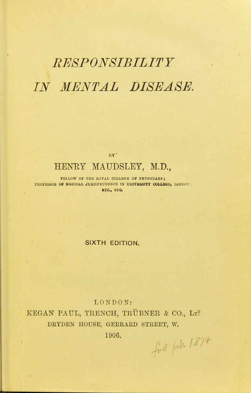 RESPONSIBILITY IN MENTAL DISEASE. BY' HENRY MAUDSLEY, M.D., FKLMW OF THE EOTAL COLLEOB OF PHYSICIANS; PBOFEESOB OF MEDICAL JUBISFKUDGNOE IN UKIVKBelll OOLLIOB, LONDON : KIO., ETO. SIXTH EDITION. LONDON: ICEGAN PAUL, TRENCH, TRUBNER & CO., LtP DRYDEN HOUSE, GEERARD STREET, W.