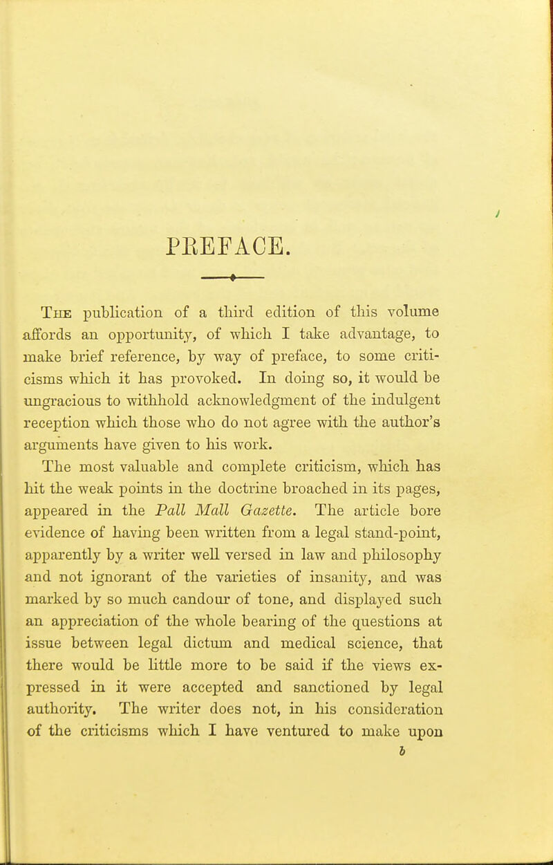 PEEFACE. The publication of a third edition of this volume affords an opportunity, of which I take advantage, to make brief reference, by way of preface, to some criti- cisms which it has provoked. In doing so, it would be ungracious to withhold acknowledgment of the indulgent reception which those who do not agree with the author's arguments have given to his work. The most valuable and complete criticism, which has hit the weak points in the doctrine broached in its pages, appeared in the Pall Mall Gazette. The article bore evidence of having been written from a legal stand-point, apparently by a writer weU versed in law and philosophy and not ignorant of the varieties of insanity, and was marked by so much candour of tone, and displayed such an appreciation of the whole bearing of the questions at issue between legal dictum and medical science, that there would be little more to be said if the views ex- pressed in it were accepted and sanctioned by legal authority. The writer does not, in his consideration of the criticisms which I have ventured to make upon