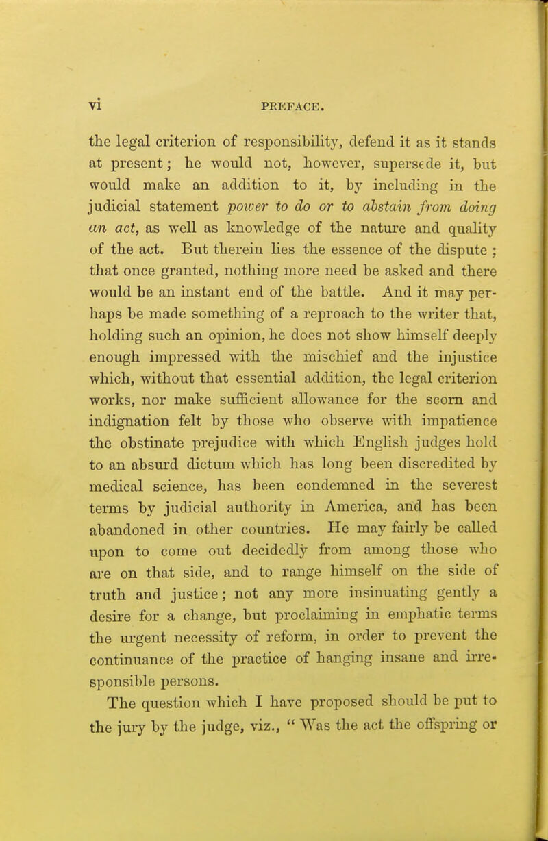 the legal criterion of responsibility, defend it as it stands at present; lie would not, however, superse de it, but would make an addition to it, by including in the judicial statement power to do or to abstain from doing an act, as well as knowledge of the natui'e and quality of the act. But therein Ues the essence of the dispute ; that once granted, notliing more need be asked and there would be an instant end of the battle. And it may per- haps be made something of a reproach to the writer that, holding such an opinion, he does not show himself deeply enough impressed with the mischief and the injustice which, without that essential addition, the legal criterion works, nor make sufficient allowance for the scorn and indignation felt by those who observe with impatience the obstinate prejudice with which EngHsh judges hold to an absurd dictum which has long been discredited by medical science, has been condemned in the severest terms by judicial authority in America, and has been abandoned in other countries. He may fairly be called upon to come out decidedly from among those who are on that side, and to range himself on the side of truth and justice; not any more insinuating gently a desire for a change, but proclaiming in emphatic terms the urgent necessity of reform, in order to prevent the continuance of the practice of hanging insane and ii're- sponsible persons. The question which I have proposed should be put to the jury by the judge, viz.,  Was the act the oflfsprmg or
