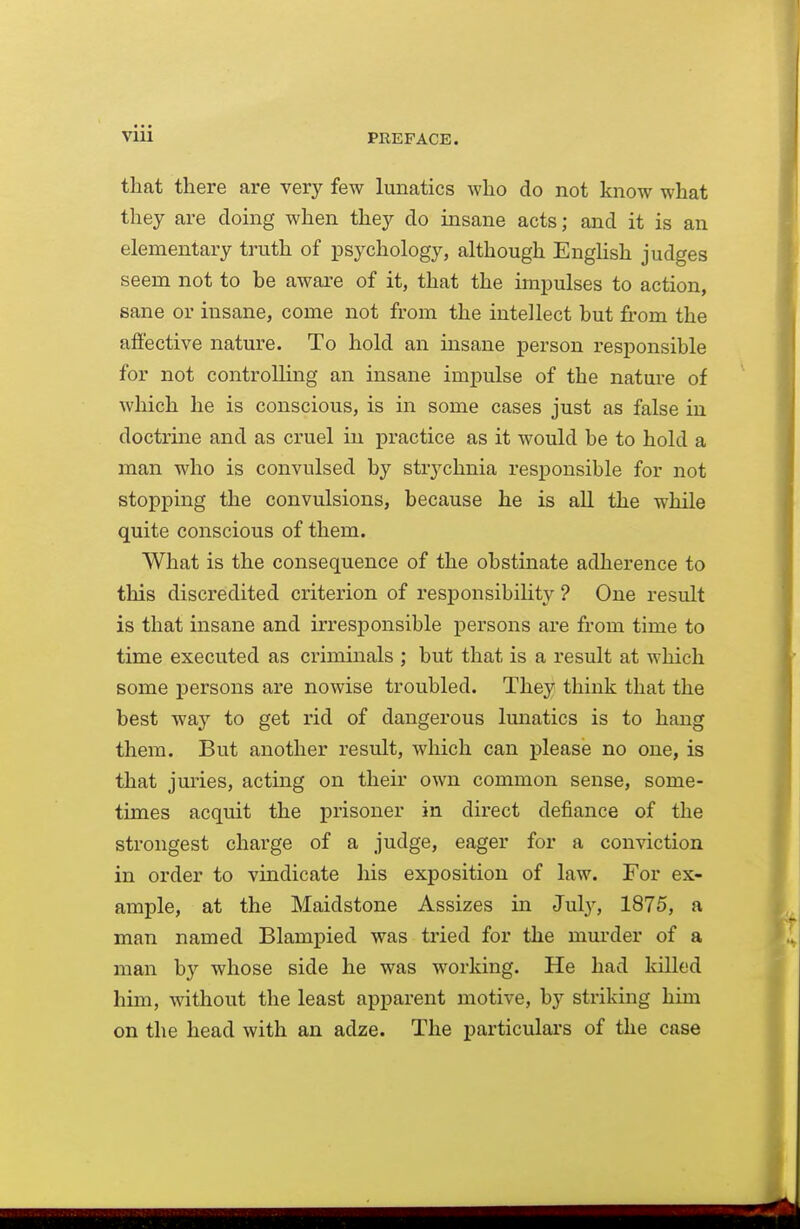 that there are very few lunatics who do not know what they are doing when they do insane acts; and it is an elementary truth of psychology, although Enghsh judges seem not to be aware of it, that the impulses to action, sane or insane, come not from the intellect but from the affective nature. To hold an insane person resi3onsible for not controlling an insane impulse of the nature of which he is conscious, is in some cases just as false in doctrine and as cruel in practice as it would be to hold a man who is convulsed by strychnia responsible for not stopping the convulsions, because he is aU the while quite conscious of them. What is the consequence of the obstinate adherence to this discredited criterion of responsibility ? One result is that insane and irresponsible persons are from time to time executed as criminals ; but that is a result at which some persons are nowise troubled. They think that the best waj^ to get rid of dangerous lunatics is to hang them. But another result, which can please no one, is that juries, acting on their own common sense, some- times acquit the prisoner in direct defiance of the strongest charge of a judge, eager for a conviction in order to vindicate his exposition of law. For ex- ample, at the Maidstone Assizes in July, 1875, a man named Blampied was tried for the mm-der of a man by whose side he was working. He had killed him, without the least apparent motive, by striking him on the head with an adze. The particulars of the case