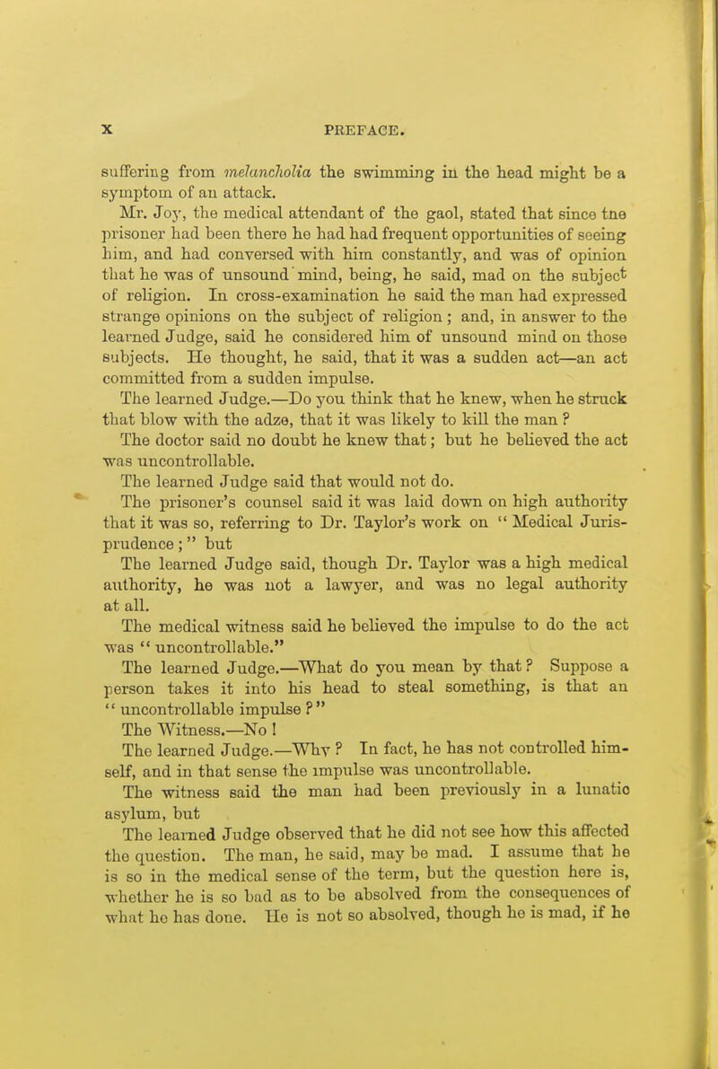 suffering from melancholia th.Q swimming in the head might be a symptom of au attack. Mr. Joy, the medical attendant of the gaol, stated that since tne prisoner had been there he had had frequent opportunities of seeing him, and had conversed with him constantly, and was of opinion that he was of unsound' mind, being, he said, mad on the subject of religion. In cross-examination he said the man had expressed strange opinions on the subject of religion; and, in answer to the learned Judge, said he considered him of unsound mind on those subjects. He thought, he said, that it was a sudden act—an act committed from a sudden impulse. The learned Judge.—Do you think that he knew, when he struck that blow with the adze, that it was likely to kiU the man ? The doctor said no doubt he knew that; but he believed the act was uncontrollable. The learned Judge said that would not do. The prisoner's counsel said it was laid down on high authority that it was so, referring to Dr. Taylor's work on  Medical Juris- prudence ; but The learned Judge said, though Dr. Taylor was a high medical aiithority, he was not a lawyer, and was no legal authority at all. The medical witness said he believed the impulse to do the act was  uncontrollable. The learned Judge.—^What do you mean by that ? Suppose a person takes it into his head to steal something, is that an  uncontrollable impulse ? The Witness.—No I The learned Judge.—Whv ? In fact, he has not controlled him- self, and in that sense the impulse was uncontrollable. The witness said the man had been previously in a lunatio asylum, but The learned Judge observed that he did not see how this affected the question. The man, he said, may be mad. I assume that be is so in the medical sense of the term, but the question here is, whether he is so bad as to be absolved from the consequences of what ho has done. He is not so absolved, though he is mad, if he