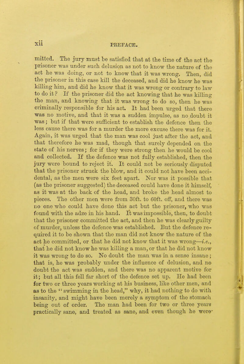 mitted. The jury must be satisfied that at the time of the act the prisoner was under such delusion as not to know the nature of the act he was doing, or not to know that it was wrong. Then, did the prisoner in this case kill the deceased, and did he know he was killing him, and did he know that it was wrong or contrary to law to do it ? If the prisoner did the act knowing that he was killing the man, and knowing that it was wrong to do so, then he was ciiminally responsible for his act. It had been urged that there was no motive, and that it was a sudden impulse, as no doubt it was; but if that were sufficient to establish the defence then the less cause there was for a murder the more excuse there was for it. Again, it was urged that the man was cool just after the act, and that therefore he was mad, though that surely depended on the state of his nerves; for if they were strong then he would be cool and collected. If the defence was not fully established, then the jury were bound to reject it. It could not be seriously disputed that the prisoner struck the blow, and it could not have been acci- dental, as the men were six feet apart. Nor was it possible that (as the prisoner suggested) the deceased could have done it himself, as it was at the back of the head, and broke the head almost to pieces. The other men were from 30ft. to 60ft. off, and there was no one who could have done this act but the prisoner, who was found with the adze in his hand, ft was impossible, then, to doubt that the prisoner committed the act, and then he was clearly guilty of murder, unless the defence was established. But the defence re- quired it to be shown that the man did not know the nature of the act he committed, or that he did not know that it was wrong—i.e., that he did not know he was killing a man, or that he did not know it was wrong to do so. No doubt the man was in a sense insane ; that is, he was probably under the influence of delusion, and no doubt the act was sudden, and there was no apparent motive for it; but all this fell far short of the defence set up. He had been for two or three years working at his business, like other men, and as to the  swimming in the head, why, it had nothing to do with insanity, and might have been merely a symptom of the stomach being out of order. The man had been for two or three yeai-a practically sane, and treated as sane, and even though he were-