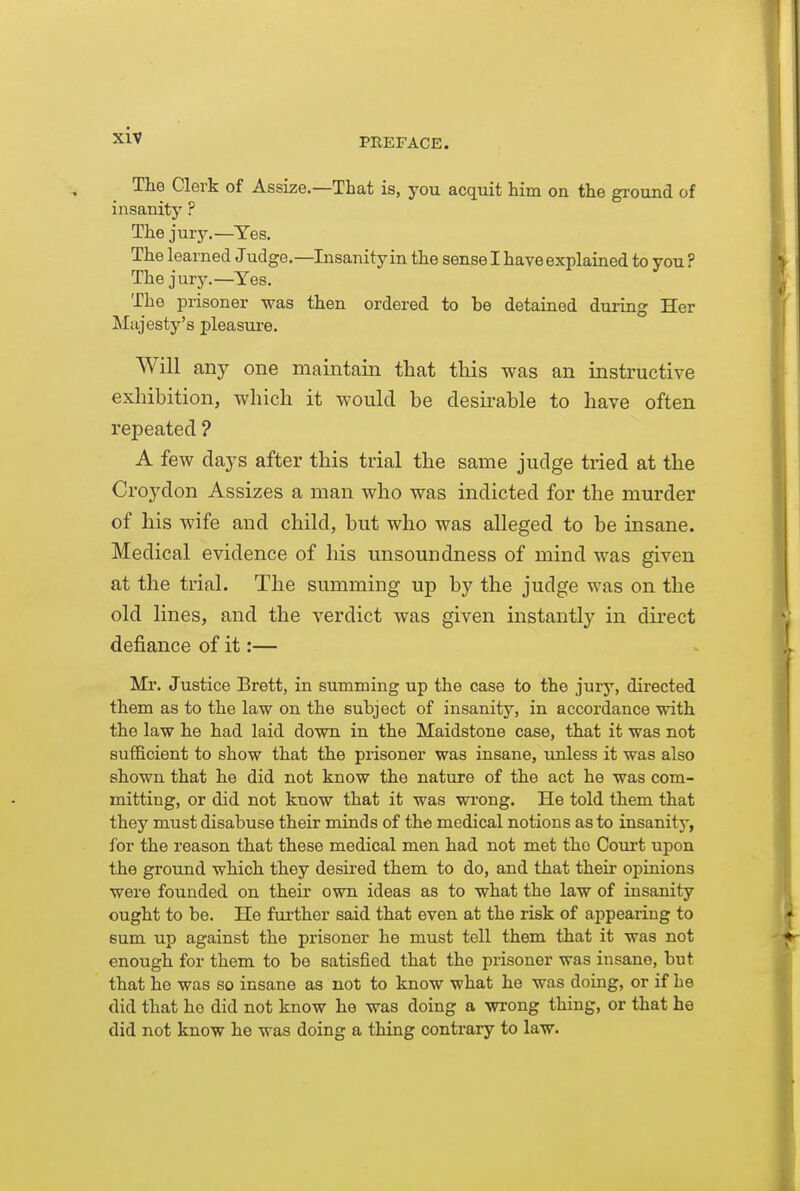 PREFACE. The Clerk of Assize.—That is, you acquit him on the gi-ound of insanity ? The jury.—Tes. The learned Judge.—Insanity in the sense I have explained to you ? The jury.—Yes. The prisoner was then ordered to be detained during Her Llajesty's pleasure. Will any one maintain that this was an instructive exliibition, which it would be clesu^able to have often repeated ? A few da3's after this trial the same judge tried at the Croydon Assizes a man who was indicted for the murder of his wife and child, but who was alleged to be insane. Medical evidence of his unsoundness of mind was given at the trial. The summing up by the judge was on the old lines, and the verdict was given instantty in dii-ect defiance of it:— Mr. Justice Brett, in summing up the case to the jury, directed them as to the law on the subject of insanity, in accordance with the law he had laid down in the Maidstone case, that it was not sufBcient to show that the prisoner was insane, unless it was also shown that he did not know the nature of the act he was com- mitting, or did not know that it was wrong. He told them that they must disabuse their minds of the medical notions as to insanity, for the reason that these medical men had not met the Court upon the ground which they desired them to do, and that their opinions were founded on their own ideas as to what the law of insanity ought to be. He fui-ther said that even at the risk of appearing to sum up against the prisoner he must toll them that it was not enough for them to be satisfied that the prisoner was insane, but that he was so insane as not to know what he was doing, or if he did that he did not know he was doing a wi-ong thing, or that he did not know he was doing a thing contrary to law.